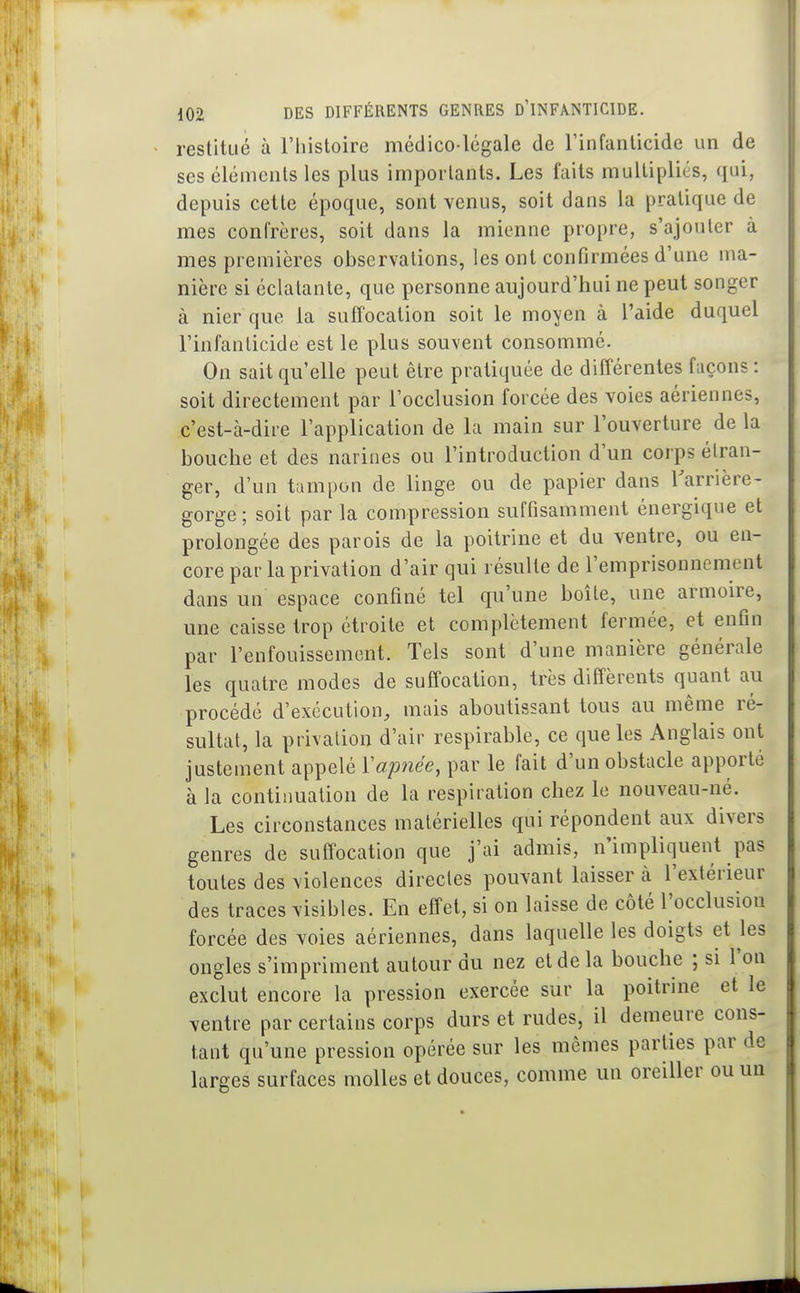 restitué à l'histoire médico lcgale de rinfanlicide un de ses éléments les plus importants. Les faits multipliés, qui, depuis cette époque, sont venus, soit dans la pratique de mes confrères, soit dans la mienne propre, s'ajouter à mes premières observations, les ont confirmées d'une ma- nière si éclatante, que personne aujourd'hui ne peut songer à nier que la suffocation soit le moyen à l'aide duquel l'infanticide est le plus souvent consommé. On sait qu'elle peut être pratiquée de différentes façons : soit directement par l'occlusion forcée des voies aériennes, c'est-à-dire l'application de la main sur l'ouverture de la bouche et des narines ou l'introduction d'un corps étran- ger, d'un tampon de linge ou de papier dans rarrière- gorge; soit par la compression suffisamment énergique et prolongée des parois de la poitrine et du ventre, ou en- core par la privation d'air qui résulte de l'emprisonnement dans un espace confiné tel qu'une boîte, une armoire, une caisse trop étroite et complètement fermée, et enfin par l'enfouissement. Tels sont d'une manière générale les quatre modes de suffocation, très différents quant au procédé d'exécution, mais aboutissant tous au même ré- sultat, la privation d'air respirable, ce que les Anglais ont justement appelé Ïap7iée, par le fait d'un obstacle apporté à la continuation de la respiration chez le nouveau-né. Les circonstances matérielles qui répondent aux divers genres de suffocation que j'ai admis, n'impliquent pas toutes des violences directes pouvant laisser à l'extérieur des traces visibles. En effet, si on laisse de côté l'occlusion forcée des voies aériennes, dans laquelle les doigts et les ongles s'impriment autour du nez et de la bouche ; si l'on exclut encore la pression exercée sur la poitrine et le ventre par certains corps durs et rudes, il demeure cons- tant qu'une pression opérée sur les mêmes parties par de larges surfaces molles et douces, comme un oreiller ou un