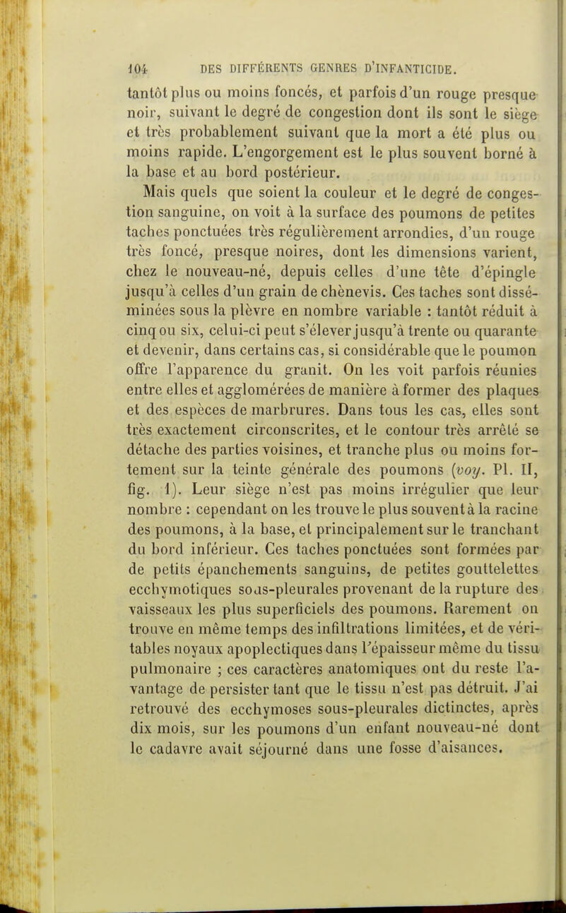 tantôt plus OU moins foncés, et parfois d'un rouge presque noir, suivant le degré de congestion dont ils sont le siège et très probablement suivant que la mort a été plus ou moins rapide. L'engorgement est le plus souvent borné à la base et au bord postérieur. Mais quels que soient la couleur et le degré de conges- tion sanguine, on voit à la surface des poumons de petites taches ponctuées très régulièrement arrondies, d'un rouge très foncé, presque noires, dont les dimensions varient, chez le nouveau-né, depuis celles d'une tête d'épingle jusqu'à celles d'un grain de chènevis. Ces taches sont dissé- minées sous la plèvre en nombre variable : tantôt réduit à cinq ou six, celui-ci peut s'élever jusqu'à trente ou quarante et devenir, dans certains cas, si considérable que le poumon offre l'apparence du granit. On les yoit parfois réunies entre elles et agglomérées de manière à former des plaques et des espèces de marbrures. Dans tous les cas, elles sont très exactement circonscrites, et le contour très arrêté se détache des parties voisines, et tranche plus ou moins for- tement sur la teinte générale des poumons [voy. Pl. II, fîg. 1). Leur siège n'est pas moins irrégulier que leur nombre : cependant on les trouve le plus souvent à la racine des poumons, à la base, et principalement sur le tranchant du bord inférieur. Ces taches ponctuées sont formées par de petits épanchements sanguins, de petites gouttelettes ecchymotiques sojs-pleurales provenant de la rupture des vaisseaux les plus superficiels des poumons. Rarement on trouve en même temps des infiltrations limitées, et de véri- tables noyaux apoplectiques dans Tépaisseur même du tissu pulmonaire ; ces caractères anatomiques ont du reste l'a- vantage de persister tant que le tissu n'est pas détruit. J'ai retrouvé des ecchymoses sous-pleurales dictinctes, après dix mois, sur les poumons d'un enfant nouveau-né dont le cadavre avait séjourné dans une fosse d'aisances.