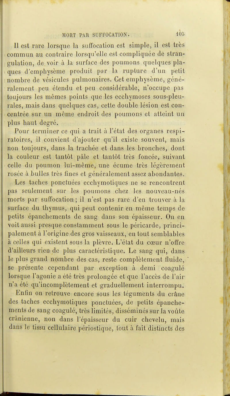 Il est rare lorsque la suffocation est simple, il est très commun au contraire lorsqu'elle est compliquée de stran- gulation, de voir à la surface des poumons quelques pla- ques d'emphysème produit par la rupture d'un petit nombre de vésicules pulmonaires. Cet emphysème, géné- ralement peu étendu et peu considérable, n'occupe pas toujours les mêmes points que les ecchymoses sous-pleu- rales, mais dans quelques cas, cette double lésion est con- centrée sur un même endroit des poumons et atteint un plus haut degré. Pour terminer ce qui a trait à l'état des organes respi- ratoires, il convient d'ajouter qu'il existe souvent, mais non toujours, dans la trachée et dans les bronches, dont la couleur est tantôt pâle et tantôt très foncée, suivant celle du poumon lui-même, une écume très légèrement rosée à bulles très fines et généralement assez abondantes. Les taches ponctuées ecchymotiques ne se rencontrent pas seulement sur les poumons chez les nouveau-nés morts par suffocation ; il n'est pas rare d'en trouver à la surface du thymus, qui peut contenir en même temps de petits épanchements de sang dans son épaisseur. On en voit aussi presque constamment sous le péricarde, princi- palement à l'origine des gros vaisseaux, en tout semblables à celles qui existent sous la plèvre. L'état du cœur n'offre d'ailleurs rien de plus caractéristique. Le sang qui, dans le plus grand nombre des cas, reste complètement fluide, se présente cependant par exception à demi coagulé lorsque l'agonie a été très prolongée et que l'accès de l'air n'a été qu'incomplètement et graduellement interrompu. Enfin on retrouve encore sous les téguments du crâne des taches ecchymotiques ponctuées, de petits épanche- ments de sang coagulé, très limités, disséminés sur la voûte crânienne, non dans l'épaisseur du cuir chevelu, mais dans le tissu cellulaire périostique, tout à fait distincts des