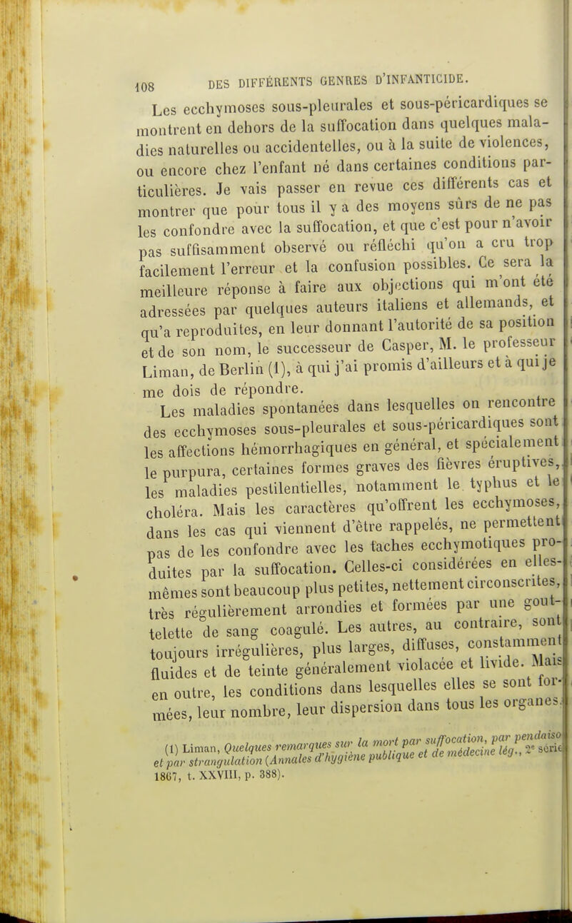 Les ecchymoses sous-pleurales et sous-péricardiques se montrent en dehors de la suffocation dans quelques mala- dies naturelles ou accidentelles, ou à la suite de violences, ou encore chez l'enfant né dans certaines conditions par- ticulières. Je vais passer en revue ces différents cas et montrer que pour tous il y a des moyens sûrs de ne pas les confondre avec la suffocation, et que c'est pour n'avoir pas suffisamment observé ou réfléchi qu'on a cru trop facilement l'erreur et la confusion possibles. Ce sera la meilleure réponse à faire aux objections qui m'ont ete adressées par quelques auteurs italiens et allemands, et qu'a reproduites, en leur donnant l'autorité de sa position et de son nom, le successeur de Gasper, M. le professeur Liman, de Berlin (1), à qui j'ai promis d'ailleurs et a qui je me dois de répondre. Les maladies spontanées dans lesquelles on rencontre des ecchymoses sous-pleurales et sous-péricardiques sont les affections hémorrhagiques en général, et spécialement le purpura, certaines formes graves des fièvres éruptives,, les maladies pestilentielles, notamment le typhus et le choléra Mais les caractères qu'offrent les ecchymoses, dans les cas qui viennent d'être rappelés, ne permetlenti pas de les confondre avec les fâches ecchymotiques pro- duites par la suffocation. Celles-ci considérées en elles- mêmes sont beaucoup plus petites, nettement circonscrites, très régulièrement arrondies et formées par une gout- telette de sang coagulé. Les autres, au contraire, son toujours irrégulières, plus larges, diffuses, constammen fluides et de teinte généralement violacée et livide. Mai. en outre, les conditions dans lesquelles elles se sont for- mées, leur nombre, leur dispersion dans tous les organes. 18G7, t. XXVIII, p. 388).