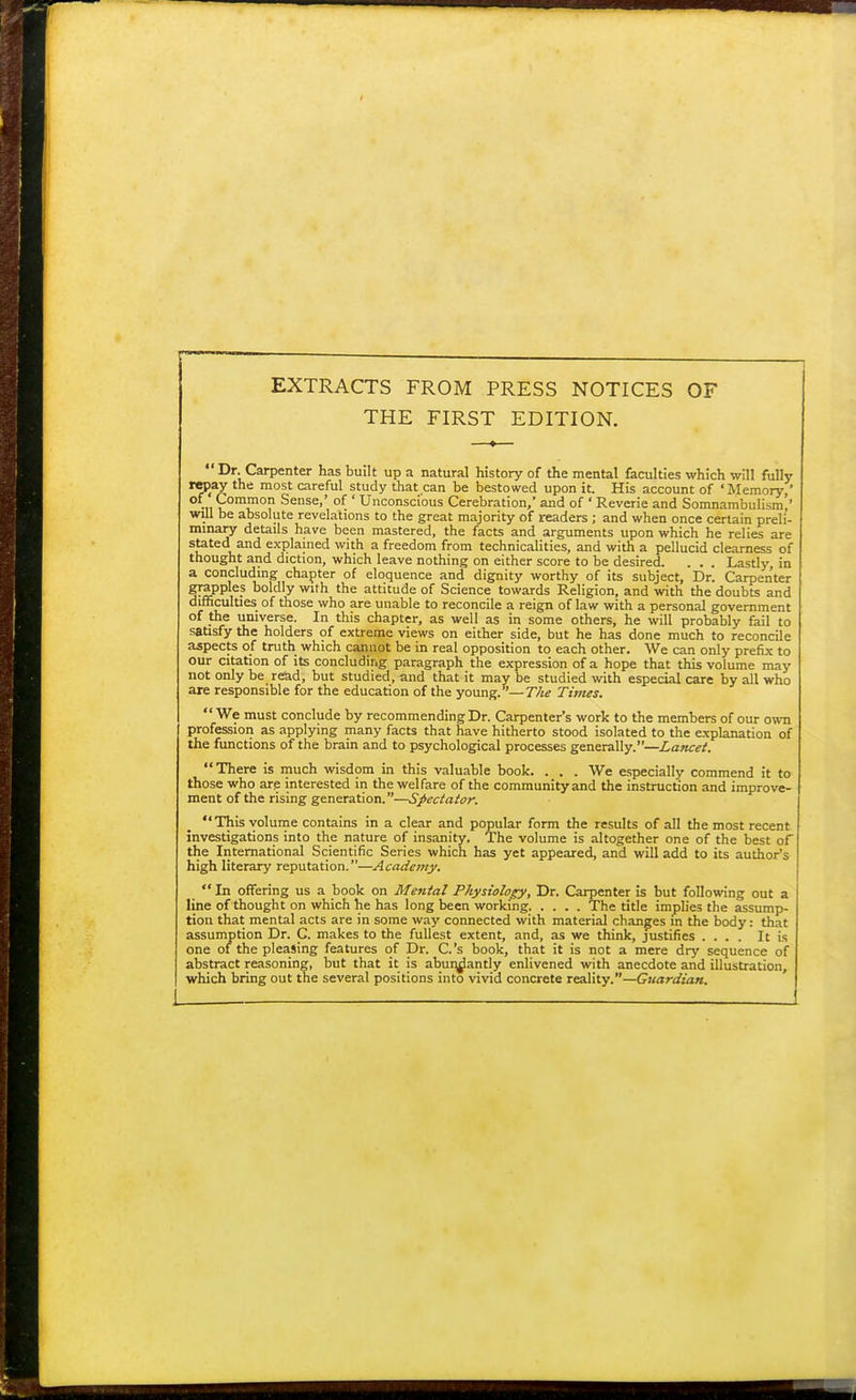 EXTRACTS FROM PRESS NOTICES OF THE FIRST EDITION. Dr. Carpenter has built up a natural history of the mental faculties which will fully repay the most careful study that can be bestowed upon it. His account of 'Memory,' •11 ^omJnof1 Sense,' of ' Unconscious Cerebration,' and of * Reverie and Somnambulism'' will be absolute revelations to the great majority of readers ; and when once certain preli- minary details have been mastered, the facts and arguments upon which he relies are stated and explained with a freedom from technicalities, and with a pellucid clearness of thought and diction, which leave nothing on either score to be desired. . . . Lastly, in a concluding chapter of eloquence and dignity worthy of its subject, Dr. Carpenter grapples boldly with the attitude of Science towards Religion, and with the doubts and difficulties of those who are unable to reconcile a reign of law with a personal government of the universe. In this chapter, as well as in some others, he will probably fail to satisfy the holders of extreme views on either side, but he has done much to reconcile aspects of truth which cannot be in real opposition to each other. We can only prefix to our citation of its concluding paragraph the expression of a hope that this volume may not only be read, but studied, and that it may be studied with especial care by all who are responsible for the education of the young.—T/ie Times.  We must conclude by recommending Dr. Carpenter's work to the members of our own profession as applying many facts that have hitherto stood isolated to the explanation of the functions of the brain and to psychological processes generally.—Lancet. There is much wisdom in this valuable book. . . . We especially commend it to those who are interested in the welfare of the community and the instruction and improve- ment of the rising generation.—Spectator. This volume contains in a clear and popular form the results of all the most recent investigations into the nature of insanity. The volume is altogether one of the best of the International Scientific Series which has yet appeared, and will add to its author's high literary reputation.—Academy.  In offering us a book on Mental Physiology, Dr. Carpenter is but following out a line of thought on which he has long been working The title implies the assump- tion that mental acts are in some way connected with material changes in the body: that assumption Dr. C. makes to the fullest extent, and, as we think, justifies .... It is one of the pleasing features of Dr. C.'s book, that it is not a mere dry sequence of abstract reasoning, but that it is abundantly enlivened with anecdote and illustration, which bring out the several positions into vivid concrete reality.—Guardian.