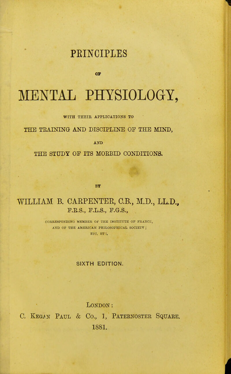 PEINCIPLES or MENTAL PHYSIOLOGY, WITH THEIR APPLICATIONS TO THE TKAINLNG AND DISCIPLINE OE THE MIND, AND THE STUDY OE ITS MOEBID CONDITIONS. BY WILLIAM B. CARPENTER, C.B., M.D., LL.D., E.E.S., E.L.S., E.G.S., corresponding member of the institute of france, and of the american philosophical society ; etc. et;. SIXTH EDITION. London: C. Kegan Paul & Co., 1, Paternoster Square. 1881.