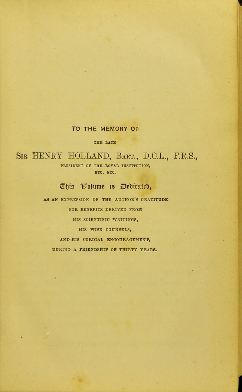 TO THE MEMORY OF THE LATE Sir HENRY HOLLAND, Bart., D.C.L., F.R.S., PRESIDENT OP THE ROYAL INSTITUTION, ETC. ETC. Fiji's VQlumt t's Brtrtcatetr, AS AN EXPRESSION OP THE AUTHOR'S GRATITUDE FOR BENEFITS DERIVED FROM HIS SCIENTIFIC WRITINGS, HIS WISE COUNSELS, AND HIS CORDIAL ENCOURAGEMENT, DURING A FRIENDSHIP OF THIRTY YEARS. I