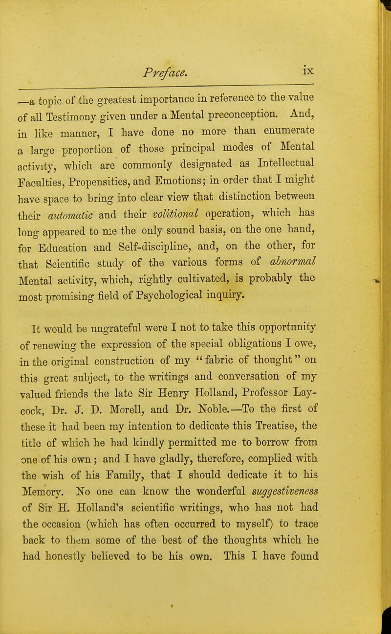 —a topic of the greatest importance in reference to the value of all Testimony given under a Mental preconception. And, in like manner, I have done no more than enumerate a large proportion of those principal modes of Mental activity, which are commonly designated as Intellectual Faculties, Propensities, and Emotions; in order that I might have space to bring into clear view that distinction between their automatic and their volitional operation, which has long appeared to me the only sound basis, on the one hand, for Education and Self-discipline, and, on the other, for that Scientific study of the various forms of abnormal Mental activity, which, rightly cultivated, is probably the most promising field of Psychological inquiry. It would be ungrateful were I not to take this opportunity of renewing the expression of the special obligations I owe, in the original construction of my  fabric of thought on this great subject, to the writings and conversation of my valued friends the late Sir Henry Holland, Professor Lay- cock, Dr. J. D. Morell, and Dr. Noble.—To the first of these it had been my intention to dedicate this Treatise, the title of which he had kindly permitted me to borrow from one of his own ; and I have gladly, therefore, complied with the wish of his Family, that I should dedicate it to his Memory. No one can know the wonderful suggestiveness of Sir H. Holland's scientific writings, who has not had the occasion (which has often occurred to myself) to trace back to them some of the best of the thoughts which he had honestly believed to be his own. This I have found