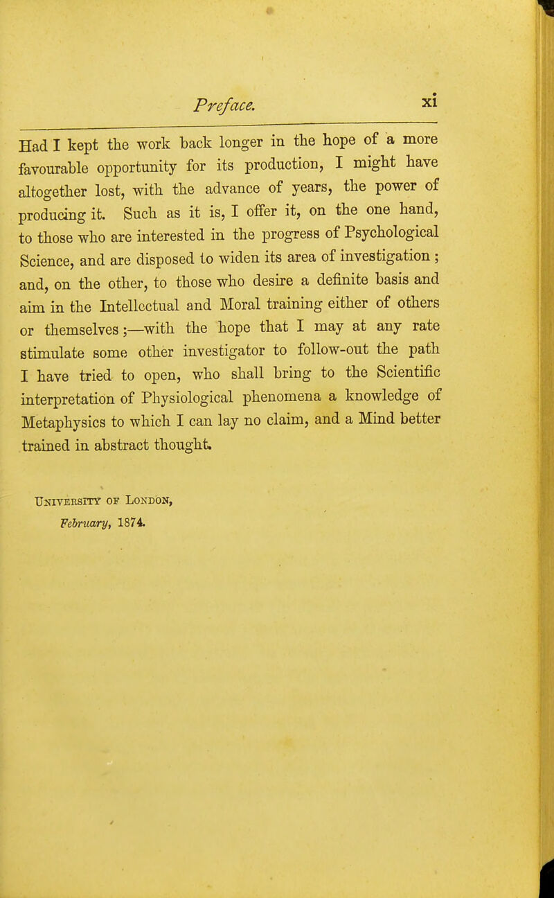 Had I kept the work back longer in the hope of a more favourable opportunity for its production, I might have altogether lost, with the advance of years, the power of producing it. Such as it is, I offer it, on the one hand, to those who are interested in the progress of Psychological Science, and are disposed to widen its area of investigation; and, on the other, to those who desire a definite basis and aim in the Intellectual and Moral training either of others or themselves;—with the hope that I may at any rate stimulate some other investigator to follow-out the path I have tried to open, who shall bring to the Scientific interpretation of Physiological phenomena a knowledge of Metaphysics to which I can lay no claim, and a Mind better trained in abstract thought University of London, February, 1874.