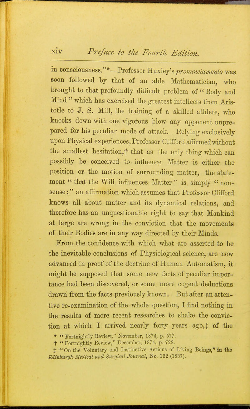 in consciousness.*—Professor Huxley'spronunciamento was soon followed by that of an able Mathematician, who brought to that profoundly difficult problem of  Body and Mind  which has exercised the greatest intellects from Aris- totle to J. S. Mill, the training of a skilled athlete, who knocks down with one vigorous blow any opponent unpre- pared for his peculiar mode of attack. Belying exclusively upon Physical experiences, Professor Clifford affirmed without the smallest hesitation,f that as the only thing which can possibly be conceived to influence Matter is either the position or the motion of surrounding matter, the state- ment  that the Will influences Matter  is simply  non- sense ; an affirmation which assumes that Professor Clifford knows all about matter and its dynamical relations, and therefore has an unquestionable right to say that Mankind at large are wrong in the conviction that the movements of their Bodies are in any way directed by their Minds. From the confidence with which what are asserted to be the inevitable conclusions of Physiological science, are now advanced in proof of the doctrine of Human Automatism, it might be supposed that some new facts of peculiar impor- tance had been discovered, or some more cogent deductions drawn from the facts previously known. But after an atten- tive re-examination of the whole question, I find nothing in the results of more recent researches to shake the convic- tion at which I arrived nearly forty years ago, J of the *  Fortnightly Eeview, November, 1874, p. 577. + Fortnightly Keview, December, 1874, p. 728. $  On the Voluntary and Instinctive Actions of Living Beings, in the Edinburgh Medical and Surgical Journal, No. 132 (1S37).