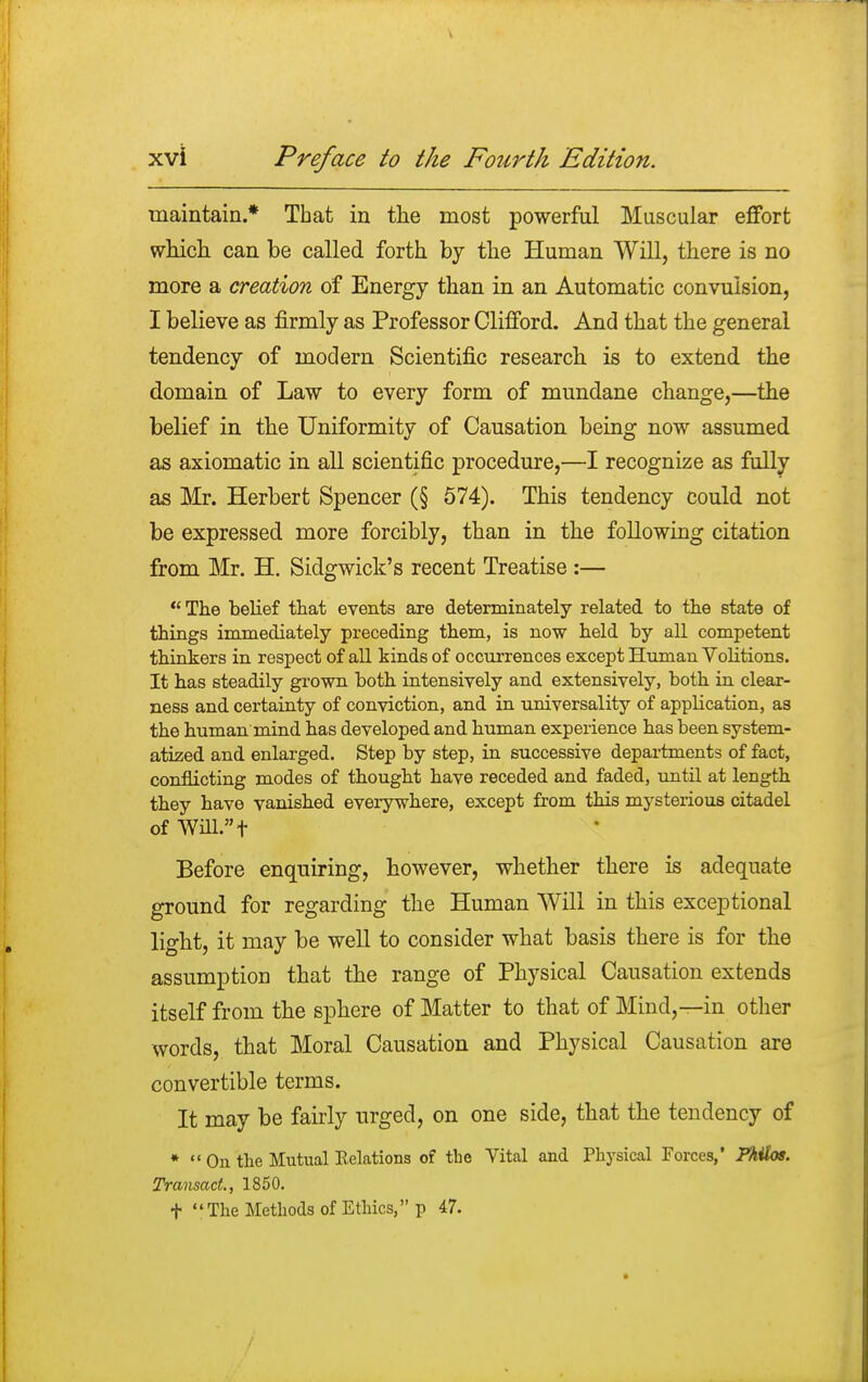 maintain.* That in the most powerful Muscular effort which can be called forth by the Human Will, there is no more a creation of Energy than in an Automatic convulsion, I believe as firmly as Professor Clifford. And that the general tendency of modern Scientific research is to extend the domain of Law to every form of mundane change,—the belief in the Uniformity of Causation being now assumed as axiomatic in all scientific procedure,—I recognize as fully as Mr. Herbert Spencer (§ 574). This tendency could not be expressed more forcibly, than in the following citation from Mr. H. Sidgwick's recent Treatise :— The belief that events are determinately related to the state of things immediately preceding them, is now held by all competent thinkers in respect of all kinds of occurrences except Human Volitions. It has steadily grown both intensively and extensively, both in clear- ness and certainty of conviction, and in universality of application, as the human mind has developed and human experience has been system- atized and enlarged. Step by step, in successive departments of fact, conflicting modes of thought have receded and faded, until at length they have vanished everywhere, except from this mysterious citadel of Will.t Before enquiring, however, whether there is adequate ground for regarding the Human Will in this exceptional light, it may be well to consider what basis there is for the assumption that the range of Physical Causation extends itself from the sphere of Matter to that of Mind,—in other words, that Moral Causation and Physical Causation are convertible terms. It may be fairly urged, on one side, that the tendency of * On the Mutual Relations of the Vital and Physical Forces,' JPhilos. Transact., 1850. t The Methods of Ethics, p 47.