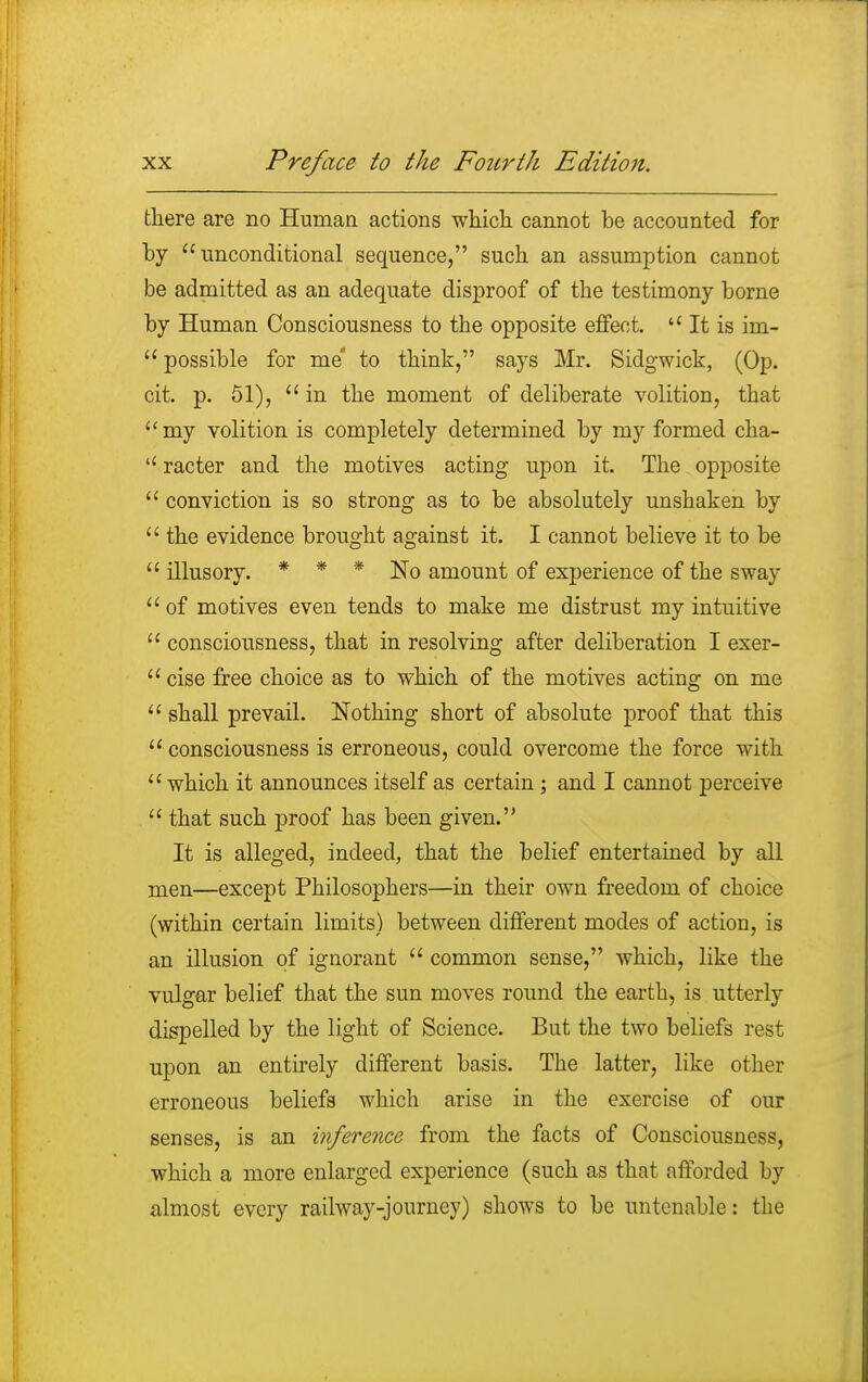 there are no Human actions which cannot be accounted for by unconditional sequence, such an assumption cannot be admitted as an adequate disproof of the testimony borne by Human Consciousness to the opposite effect.  It is im-  possible for me to think, says Mr. Sidgwick, (Op. cit. p. 51),  in the moment of deliberate volition, that my volition is completely determined by my formed cha-  racter and the motives acting upon it. The opposite  conviction is so strong as to be absolutely unshaken by  the evidence brought against it. I cannot believe it to be  illusory. * * * No amount of experience of the sway  of motives even tends to make me distrust my intuitive  consciousness, that in resolving after deliberation I exer-  cise free choice as to which of the motives acting on me  shall prevail. Nothing short of absolute proof that this  consciousness is erroneous, could overcome the force with  which it announces itself as certain; and I cannot perceive  that such proof has been given. It is alleged, indeed, that the belief entertained by all men—except Philosophers—in their own freedom of choice (within certain limits) between different modes of action, is an illusion of ignorant  common sense, which, like the vulgar belief that the sun moves round the earth, is utterly dispelled by the light of Science. But the two beliefs rest upon an entirely different basis. The latter, like other erroneous beliefs which arise in the exercise of our senses, is an inference from the facts of Consciousness, which a more enlarged experience (such as that afforded by almost every railway-journey) shows to be untenable: the