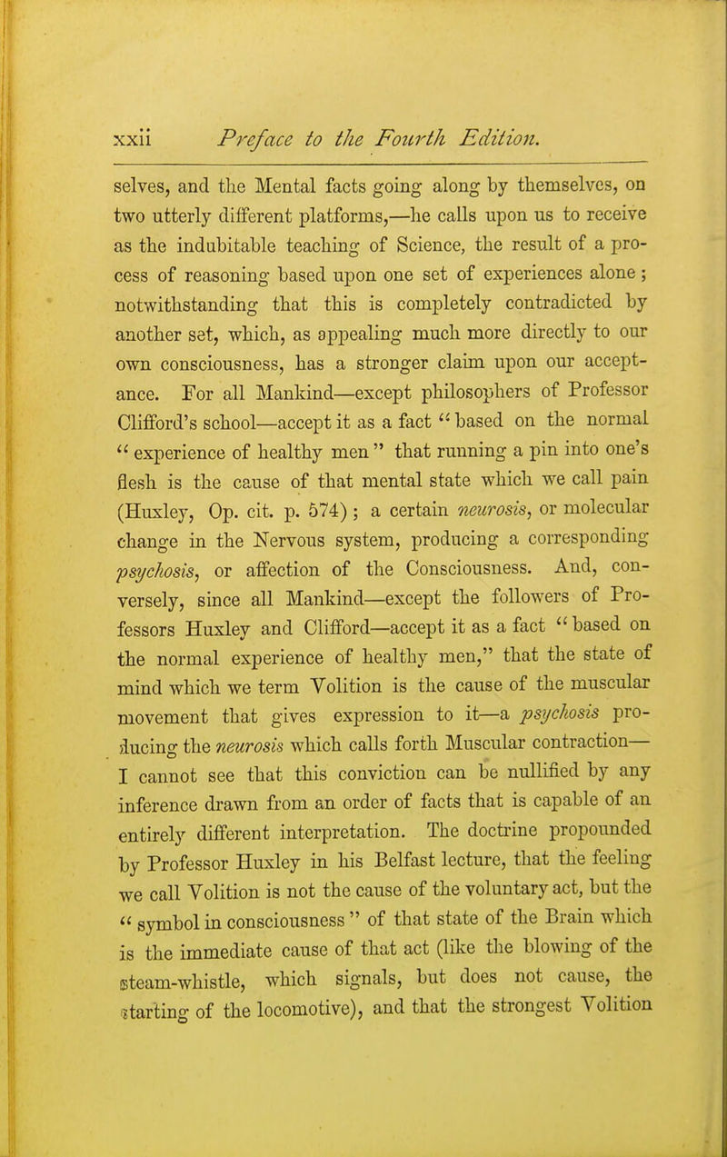 selves, and the Mental facts going along by themselves, on two utterly different platforms,—he calls upon us to receive as the indubitable teaching of Science, the result of a pro- cess of reasoning based upon one set of experiences alone ; notwithstanding that this is completely contradicted by another set, which, as appealing much more directly to our own consciousness, has a stronger claim upon our accept- ance. For all Mankind—except philosophers of Professor Clifford's school—accept it as a fact  based on the normal  experience of healthy men that running a pin into one's flesh is the cause of that mental state which we call pain (Huxley, Op. cit. p. 574) ; a certain neurosis, or molecular change in the Nervous system, producing a corresponding psychosis, or affection of the Consciousness. And, con- versely, since all Mankind—except the followers of Pro- fessors Huxley and Clifford—accept it as a fact  based on the normal experience of healthy men, that the state of mind which we term Volition is the cause of the muscular movement that gives expression to it—a psychosis pro- ducing the neurosis which calls forth Muscular contraction— I cannot see that this conviction can be nullified by any inference drawn from an order of facts that is capable of an entirely different interpretation. The doctrine propounded by Professor Huxley in his Belfast lecture, that the feeling we call Volition is not the cause of the voluntary act, but the  symbol in consciousness  of that state of the Brain which is the immediate cause of that act (like the blowing of the steam-whistle, which signals, but does not cause, the starting of the locomotive), and that the strongest Volition