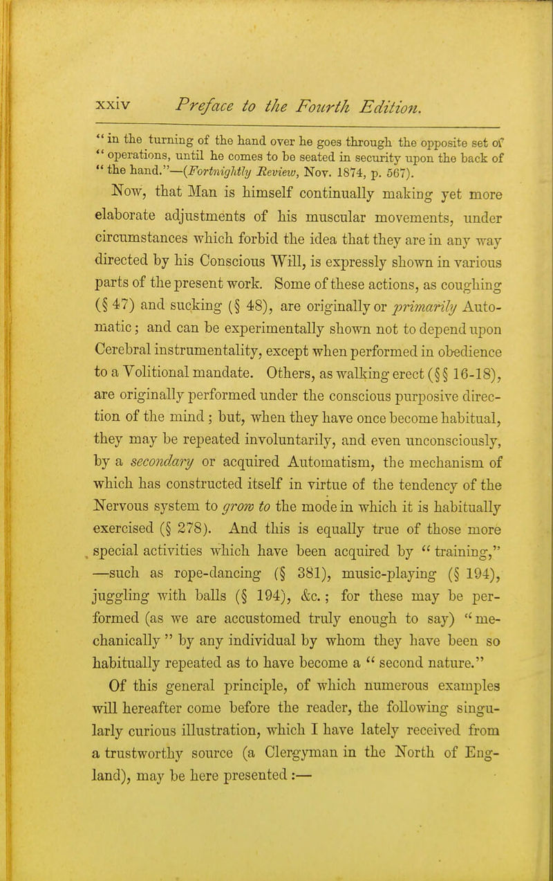  in the turning of the hand over he goes through the opposite set of  operations, until he conies to be seated in security upon the back of  the hand.—(Fortnightly Review, Noy. 1874, p. 567). Now, that Man is himself continually making yet more elaborate adjustments of his muscular movements, under circumstances which forbid the idea that they are in any way directed by his Conscious Will, is expressly shown in various parts of the present work. Some of these actions, as coughing (§ 47) and sucking (§ 48), are originally or primarily Auto- matic ; and can be experimentally shown not to depend upon Cerebral instrumentality, except when performed in obedience to a Volitional mandate. Others, as walking erect (§ § 16-18), are originally performed under the conscious purposive direc- tion of the mind ; but, when they have once become habitual, they may be repeated involuntarily, and even unconsciously, by a secondary or acquired Automatism, the mechanism of which has constructed itself in virtue of the tendency of the Nervous system to grow to the mode in which it is habitually exercised (§ 278). And this is equally true of those more special activities which have been acquired by  training, —such as rope-dancing (§ 381), music-playing (§ 194), juggling with balls (§ 194), &c.; for these may be per- formed (as we are accustomed truly enough to say) me- chanically  by any individual by whom they have been so habitually repeated as to have become a  second nature. Of this general principle, of which numerous examples will hereafter come before the reader, the following singu- larly curious illustration, which I have lately received from a trustworthy source (a Clergyman in the North of Eng- land), may be here presented :—