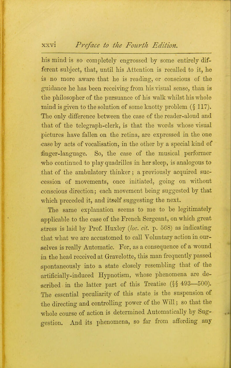 his mind is so completely engrossed by some entirely dif- ferent subject, that, until his Attention is recalled to it, he is no more aware that he is reading, or conscious of the guidance he has been receiving from his visual sense, than is the philosopher of the pursuance of his walk whilst his whole mind is given to the solution of some knotty problem (§ 117). The only difference between the case of the reader-aloud and that of the telegraph-clerk, is that the words whose visual pictures have fallen on the retina, are expressed in the one ■case by acts of vocalisation, in the other by a special kind of finger-language. So, the case of the musical performer who continued to play quadrilles in her sleep, is analogous to that of the ambulatory thinker ; a previously acquired suc- cession of movements, once initiated, going on without conscious direction; each movement being suggested by that whieh preceded it, and itself suggesting the next. The same explanation seems to me to be legitimately applicable to the case of the French Sergeant, on which great stress is laid by Prof. Huxley (loc'tit. p. 568) as indicating that what we are accustomed to call Voluntary action in our- selves is really Automatic. For, as a consequence of a wound in the head received at Gravelotte, this man frequently passed spontaneously into a state closely resembling that of the artificially-induced Hypnotism, whose phenomena are de- scribed in the latter part of this Treatise (§§ 493—500). The essential peculiarity of this state is the suspension of the directing and controlling power of the Will; so that the whole course of action is determined Automatically by Sug- gestion. And its phenomena, so far from affording any