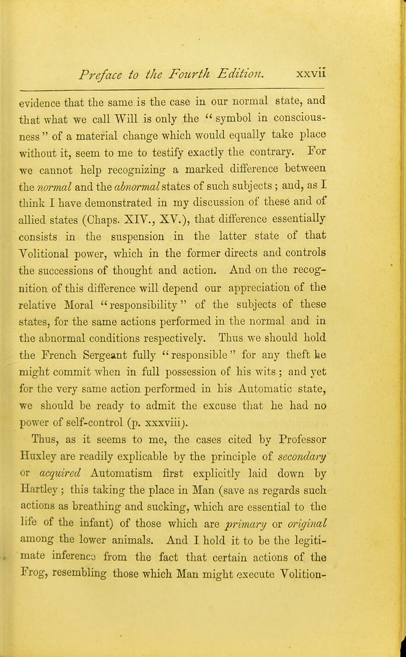 evidence that the same is the case in our normal state, and that what we call Will is only the  symbol in conscious- ness  of a material change which would equally take place without it, seem to me to testify exactly the contrary. For we cannot help recognizing a marked difference between the normal and the abnormal states of such subjects; and, as I think I have demonstrated in my discussion of these and of allied states (Chaps. XIV., XV.), that difference essentially consists in the suspension in the latter state of that Volitional power, which in the former directs and controls the successions of thought and action. And on the recog- nition of this difference will depend our appreciation of the relative Moral  responsibility of the subjects of these states, for the same actions performed in the normal and in the abnormal conditions respectively. Thus we should hold the French Sergeant fully  responsible  for any theft he might commit when in full possession of his wits ; and yet for the very same action performed in his Automatic state, we should be ready to admit the excuse that he had no power of self-control (p. xxxviiij. Thus, as it seems to me, the cases cited by Professor Huxley are readily explicable by the principle of secondary or acquired Automatism first explicitly laid down by Hartley; this taking the place in Man (save as regards such actions as breathing and sucking, which are essential to the life of the infant) of those which are primary or original among the lower animals. And I hold it to be the legiti- mate inference from the fact that certain actions of the Frog, resembling those which Man might execute Volition-