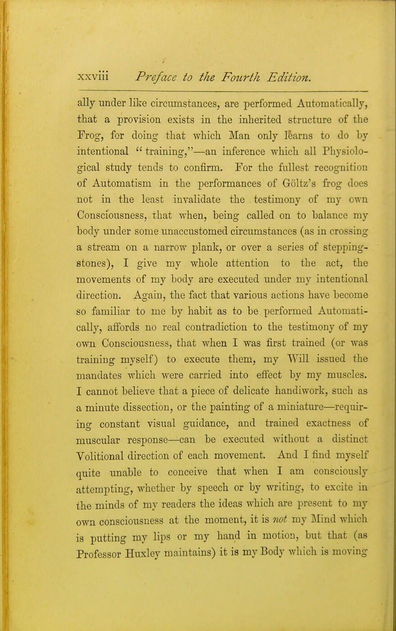 ally under like circumstances, are performed Automatically, that a provision exists in the inherited structure of the Frog, for doing that which Man only learns to do by intentional  training,—an inference which all Physiolo- gical study tends to confirm. For the fullest recognition of Automatism in the performances of Goltz's frog does not in the least invalidate the testimony of my own Consciousness, that when, being called on to balance my body under some unaccustomed circumstances (as in crossing a stream on a narrow plank, or over a series of stepping- stones), I give my whole attention to the act, the movements of my body are executed under my intentional direction. Again, the fact that various actions have become so familiar to me by habit as to be performed Automati- cally, affords no real contradiction to the testimony of my own Consciousness, that when I was first trained (or was training myself) to execute them, my Will issued the mandates which were carried into effect by my muscles. I cannot believe that a piece of delicate handiwork, such as a minute dissection, or the painting of a miniature—requir- ing constant visual guidance, and trained exactness of muscular response—can be executed without a distinct Volitional direction of each movement. And I find myself quite unable to conceive that when I am consciously attempting, whether by speech or by writing, to excite in the minds of my readers the ideas which are present to my own consciousness at the moment, it is not my Mind which is putting my lips or my hand in motion, but that (as Professor Huxley maintains) it is my Body which is moving