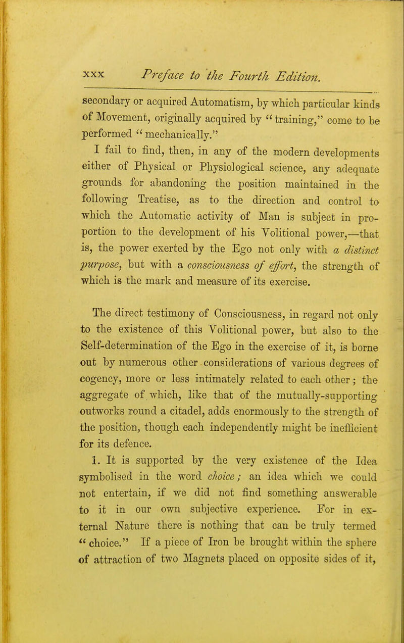 secondary or acquired Automatism, by which particular kinds of Movement, originally acquired by  training, come to be performed  mechanically. I fail to find, then, in any of the modern developments either of Physical or Physiological science, any adequate grounds for abandoning the position maintained in the following Treatise, as to the direction and control to which the Automatic activity of Man is subject in pro- portion to the development of his Volitional power,—that is, the power exerted by the Ego not only with a distinct purpose, but with a consciousness of effort, the strength of which is the mark and measure of its exercise. The direct testimony of Consciousness, in regard not only to the existence of this Volitional power, but also to the Self-determination of the Ego in the exercise of it, is borne out by numerous other considerations of various degrees of cogency, more or less intimately related to each other; the aggregate of which, like that of the mutually-supporting outworks round a citadel, adds enormously to the strength of the position, though each independently might be inefficient for its defence. 1. It is supported by the very existence of the Idea symbolised in the word choice; an idea which we could not entertain, if we did not find something answerable to it in our own subjective experience. For in ex- ternal Nature there is nothing that can be truly termed  choice. If a piece of Iron be brought within the sphere of attraction of two Magnets placed on opposite sides of it,