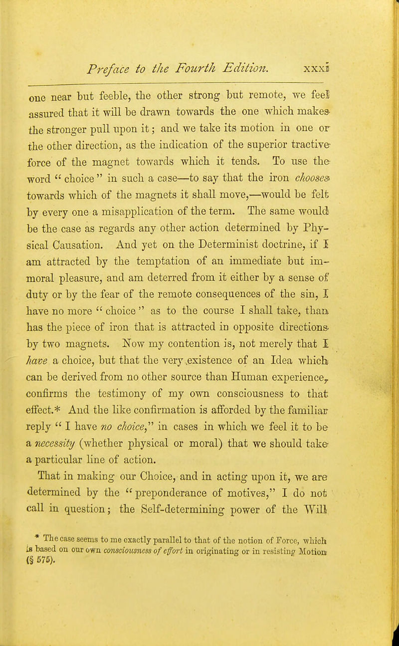 one near but feeble, the other strong but remote, we feel assured that it will be drawn towards the one which makes- the stronger pull upon it; and we take its motion in one or the other direction, as the indication of the superior tractive force of the magnet towards which it tends. To use the- word  choice  in such a case—to say that the iron chooses towards which of the magnets it shall move,—would be felt by every one a misapplication of the term. The same would be the case as regards any other action determined by Phy- sical Causation. And yet on the Determinist doctrine, if I am attracted by the temptation of an immediate but im- moral pleasure, and am deterred from it either by a sense of duty or by the fear of the remote consequences of the sin, I have no more  choice  as to the course I shall take, than has the piece of iron that is attracted in opposite directions by two magnets. Now my contention is, not merely that I have a choice, but that the very .existence of an Idea which can be derived from no other source than Human experience., confirms the testimony of my own consciousness to that effect.* And the like confirmation is afforded by the familiar reply  I have no choice in cases in which we feel it to be a necessity (whether physical or moral) that we should take- a particular line of action. That in making our Choice, and in acting upon it, we are determined by the  preponderance of motives, I do not call in question; the Self-determining power of the Will * The case seems to me exactly parallel to that of the notion of Force, which Is based on our own consciousness of effort in originating or in resisting Motion (§ 575).