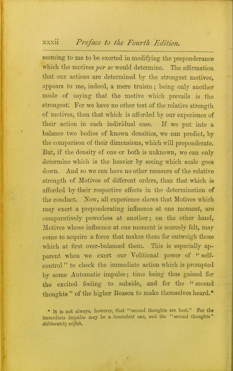 seeming to me to be exerted in modifying the preponderance which the motives per se would determine. The affirmation that our actions are determined by the strongest motives, appears to me, indeed, a mere truism; being only another mode of saying that the motive which prevails is the strongest. For we have no other test of the relative strength of motives, than that which is afforded by our experience of their action in each individual case. If we put into a balance two bodies of known densities, we can predict, by the comparison of their dimensions, which will preponderate. But, if the density of one or both is unknown, we can only determine which is the heavier by seeing which scale goes down. And so we can have no other measure of the relative strength of Motives of different orders, than that which is afforded by their respective effects in the determination of the conduct. Now, all experience shows that Motives which may exert a preponderating influence at one moment, are comparatively powerless at another; on the other hand, Motives whose influence at one moment is scarcely felt, may come to acquire a force that makes them far outweigh those which at first over-balanced them. This is especially ap- parent when we exert our Volitional power of £< self- control  to check the immediate action which is prompted by some Automatic impulse; time being thus gained for the excited feeling to subside, and for the  second thoughts  of the higher Reason to make themselves heard.* * It is not always, however, that second thoughts are best For the immediate impulse may be a benevolent one, and the second thoughts deliberately selfish.
