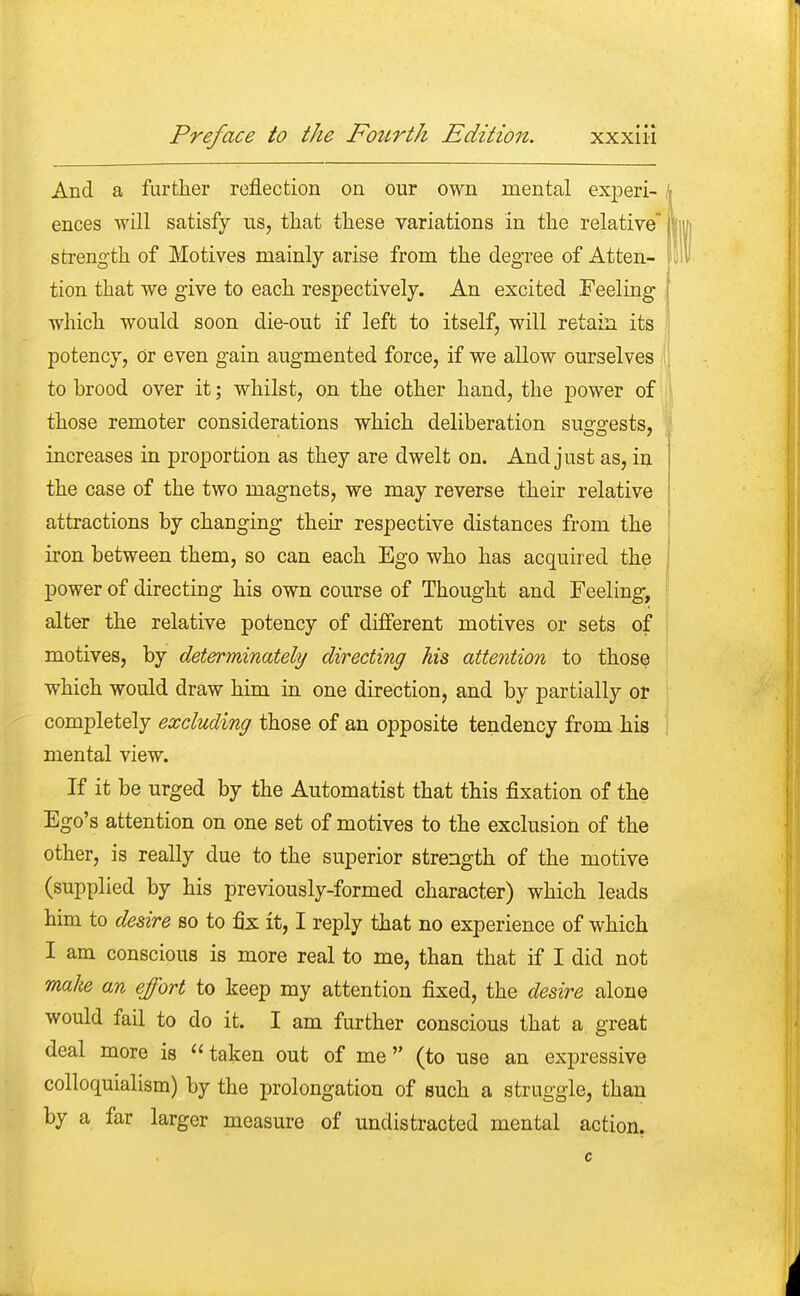And a further reflection on our own mental experi- k ences will satisfy us, that these variations in the relative | strength of Motives mainly arise from the degree of Atten- ft tion that we give to each respectively. An excited Feeling which would soon die-out if left to itself, will retain its potency, or even gain augmented force, if we allow ourselves to brood over it; whilst, on the other hand, the power of | those remoter considerations which deliberation suggests, increases in proportion as they are dwelt on. And just as, in the case of the two magnets, we may reverse their relative attractions by changing their respective distances from the iron between them, so can each Ego who has acquired the j power of directing his own course of Thought and Feeling, alter the relative potency of different motives or sets of motives, by determinately directing his attention to those which would draw him in one direction, and by partially or completely excluding those of an opposite tendency from his mental view. If it be urged by the Automatist that this fixation of the Ego's attention on one set of motives to the exclusion of the other, is really due to the superior strength of the motive (supplied by his previously-formed character) which leads him to desire so to fix it, I reply that no experience of which I am conscious is more real to me, than that if I did not make an effort to keep my attention fixed, the desire alone would fail to do it. I am further conscious that a great deal more is  taken out of me (to use an expressive colloquialism) by the prolongation of such a struggle, than by a far larger measure of undistracted mental action.