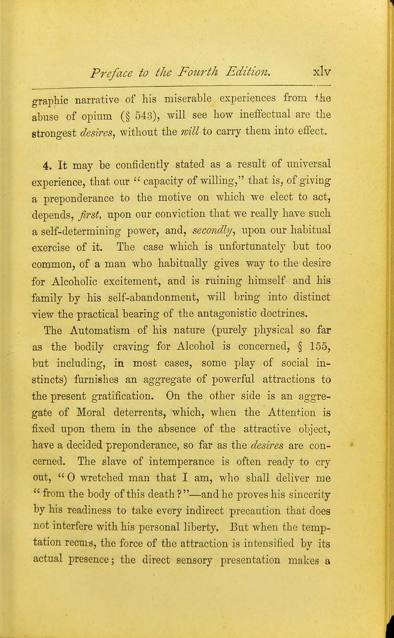 graphic narrative of his miserable experiences from the abuse of opium (§ 543), will see how ineffectual are the strongest desires, without the will to carry them into effect. 4. It may be confidently stated as a result of universal experience, that our  capacity of willing, that is, of giving a preponderance to the motive on which we elect to act, depends, first, upon our conviction that we really have such a self-determining power, and, secondly, upon our habitual exercise of it. The case which is unfortunately but too common, of a man who habitually gives way to the desire for Alcoholic excitement, and is ruining himself and his family by his self-abandonment, will bring into distinct view the practical bearing of the antagonistic doctrines. The Automatism of his nature (purely physical so far as the bodily craving for Alcohol is concerned, § 155, but including, in most cases, some play of social in- stincts) furnishes an aggregate of powerful attractions to the present gratification. On the other side is an aggre- gate of Moral deterrents, which, when the Attention is fixed upon them in the absence of the attractive object, have a decided preponderance, so far as the desires are con- cerned. The slave of intemperance is often ready to cry out,  0 wretched man that I am, who shall deliver me  from the body of this death ?—and he proves his sincerity by his readiness to take every indirect precaution that does not interfere with his personal liberty. But when the temp- tation recurs, the force of the attraction is intensified by its actual presence; the direct sensory presentation makes a
