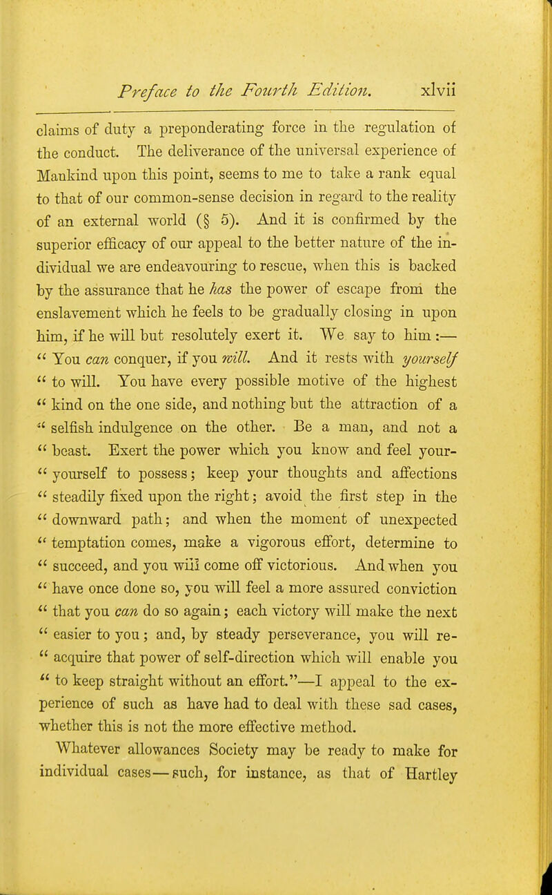 claims of duty a preponderating force in the regulation of the conduct. The deliverance of the universal experience of Mankind upon this point, seems to me to take a rank equal to that of our common-sense decision in regard to the reality of an external world (§ 5). And it is confirmed by the superior efficacy of our appeal to the better nature of the in- dividual we are endeavouring to rescue, when this is backed by the assurance that he has the power of escape from the enslavement which he feels to be gradually closing in upon him, if he will but resolutely exert it. We say to him :—  You can conquer, if you will. And it rests with yourself  to will. You have every possible motive of the highest  kind on the one side, and nothing but the attraction of a  selfish indulgence on the other. Be a man, and not a  beast. Exert the power which you know and feel your-  yourself to possess; keep your thoughts and affections  steadily fixed upon the right; avoid the first step in the  downward path; and when the moment of unexpected  temptation comes, make a vigorous effort, determine to 11 succeed, and you wii! come off victorious. And when you u have once done so, you will feel a more assured conviction  that you can do so again; each victory will make the next  easier to you; and, by steady perseverance, you will re-  acquire that power of self-direction which will enable you  to keep straight without an effort—I appeal to the ex- perience of such as have had to deal with these sad cases, whether this is not the more effective method. Whatever allowances Society may be ready to make for individual cases—puch, for instance, as that of Hartley