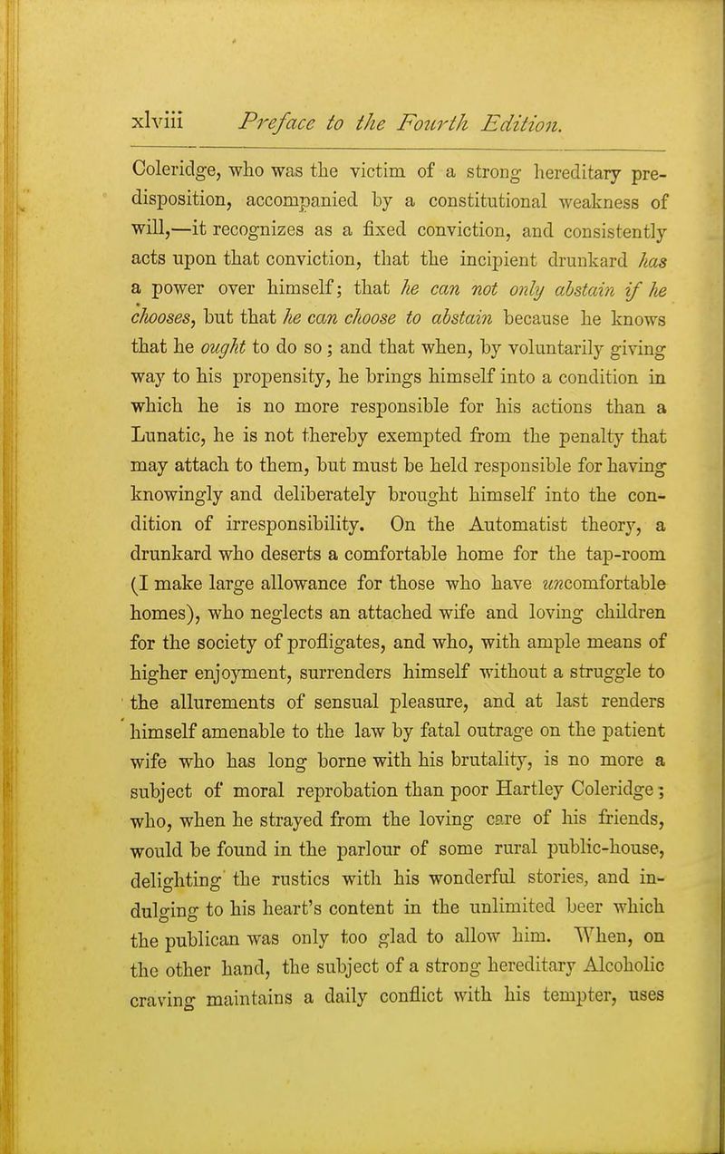 Coleridge, who was the victim of a strong hereditary pre- disposition, accompanied by a constitutional weakness of will,—it recognizes as a fixed conviction, and consistently acts upon that conviction, that the incipient drunkard has a power over himself; that he can not only abstain if he chooses, but that he can choose to abstain because he knows that he ought to do so ; and that when, by voluntarily giving way to his propensity, he brings himself into a condition in which he is no more responsible for his actions than a Lunatic, he is not thereby exempted from the penalty that may attach to them, but must be held responsible for having knowingly and deliberately brought himself into the con- dition of irresponsibility. On the Automatist theory, a drunkard who deserts a comfortable home for the tap-room (I make large allowance for those who have ^comfortable homes), who neglects an attached wife and loving children for the society of profligates, and who, with ample means of higher enjoyment, surrenders himself without a struggle to the allurements of sensual pleasure, and at last renders himself amenable to the law by fatal outrage on the patient wife who has long borne with his brutality, is no more a subject of moral reprobation than poor Hartley Coleridge; who, when he strayed from the loving cere of his friends, would be found in the parlour of some rural public-house, delighting the rustics with his wonderful stories, and in- dulging to his heart's content in the unlimited beer which the publican was only too glad to allow him. When, on the other hand, the subject of a strong hereditary Alcoholic era vino- maintains a daily conflict with his tempter, uses