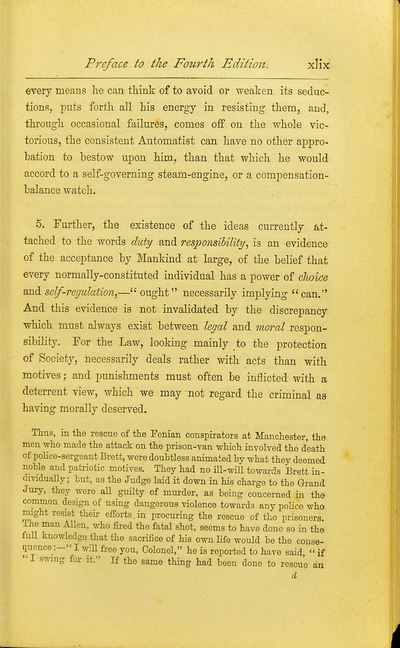 every means he can think of to avoid or weaken its seduc- tions, puts forth all his energy in resisting them, and, through occasional failures, comes off on the whole vic- torious, the consistent Automatist can have no other appro^ bation to bestow upon him. than that which he would accord to a self-governing steam-engine, or a compensation- balance watch. 5. Further, the existence of the ideas currently at- tached to the words duty and responsibility; is an evidence of the acceptance by Mankind at large, of the belief that every normally-constituted individual has a power of choice and self-regulation,—ought necessarily implying can. And this evidence is not invalidated by the discrepancy which must always exist between legal and moral respon- sibility. For the Law, looking mainly to the protection of Society, necessarily deals rather with acts than with motives; and punishments must often be inflicted with a deterrent view, which we may not regard the criminal as having morally deserved. Thus, in the rescue of the Fenian conspirators at Manchester, the men who made the attack on the prison-van which involved the death of police-sergeant Brett, were doubtless animated by what they deemed noble and patriotic motives. They had no ill-will towards Brett in- dividually; but, as the Judge laid it down in his charge to the Grand Jury, they were all guilty of murder, as being concerned in the common design of using dangerous violence towards any police who might resist their efforts, in procuring the rescue of the prisoners. Ihe man Allen, who fired the fatal shot, seems to have done so in the full knowledge that the sacrifice of his own life would be the conse- quenceI wiU free you, Colonel, he is reported to have said, » if  I swing for it. If the same thing had been done to rescue an d