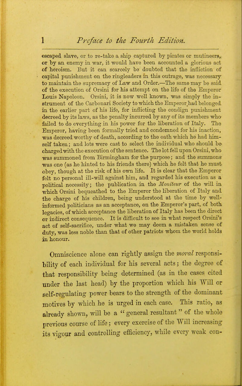 escaped slave, or to re-take a ship captured by pirates or mutineers, or by an enemy in war, it would have been accounted a glorious act of beroism. But it can scarcely be doubted that tbe infliction of - capital punishment on the ringleaders in this outrage, was necessary to maintain the supremacy of Law and Order.—The same may be said of the execution of Orsini for his attempt on the life of the Emperor Louis Napoleon. Orsini, it is now well known, was simply the in- strument of the Carbonari Society to which the Emperorahad belonged in the earlier part of his life, for inflicting the condign punishment decreed by its laws, as the penalty incurred by any of its members who failed to do everything in his power for the liberation of Italy. The Emperor, having been formally tried and condemned for his inaction, was decreed worthy of death, according to the oath which he had him- self taken; and lots were cast to select the individual who should be charged with the execution of the sentence. The lot fell upon Orsini, who was summoned from Birmingham for the purpose; and the summons was one (as he hinted to his friends there) which he felt that he must obey, though at the risk of his own life. It is clear that the Emperor felt no personal ill-will against him, and regarded his execution as a political necessity; the publication in the Moniteur of the will in which Orsini bequeathed to the Emperor the liberation of Italy and the charge of his children, being understood at the time by well- informed politicians as an acceptance, on the Emperor's part, of both legacies, of which acceptance the liberation of Italy has been the direct or indirect consequence. It is difficult to see in what respect Orsini's act of self-sacrifice, under what we may deem a mistaken sense of duty, was less noble than that of other patriots whom the world holds in honour. Omniscience alone can rightly assign the moral responsi- bility of each individual for his several acts; the degree of that responsibility being determined (as in the cases cited under the last head) by the proportion which his Will or self-regulating power bears to the strength of the dominant motives by which he is urged in each case. This ratio, as already shown, will be a  general resultant  of the whole previous course of life; every exercise of the Will increasing its vigour and controlling efficiency, while every weak con-