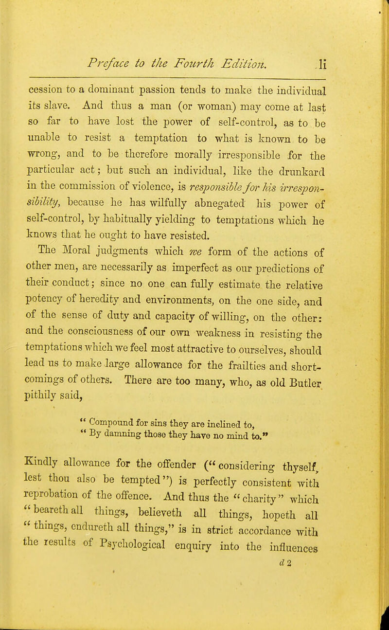 cession to a dominant passion tends to make the individual its slave. And thus a man (or woman) may come at last so far to have lost the power of self-control, as to be unable to resist a temptation to what is known to be wrong, and to be therefore morally irresponsible for the particular act; but such an individual, like the drunkard in the commission of violence, is responsible J'or his irrespon- sibility, because he has wilfully abnegated his power of self-control, by habitually yielding to temptations which he knows that he ought to have resisted. The Moral judgments which roe form of the actions of other men, are necessarily as imperfect as our predictions of their conduct; since no one can fully estimate the relative potency of heredity and environments, on the one side, and of the sense of duty and capacity of willing, on the other : and the consciousness of our own weakness in resisting the temptations which we feel most attractive to ourselves, should lead us to make large allowance for the frailties and short- comings of others. There are too many, who, as old Butler pithily said,  Compound for sins they are inclined to,  By damning those they have no mind to. Kindly allowance for the offender (considering thyself, lest thou also be tempted) is perfectly consistent with reprobation of the offence. And thus the « charity which bearethall things, believeth all things, hopeth all  things, endureth all things, is in strict accordance with the results of Psychological enquiry into the influences