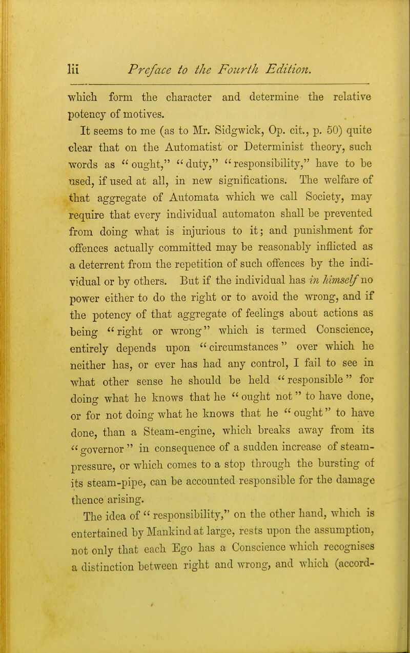 which form the character and determine the relative potency of motives. It seems to me (as to Mr. Sidgwick, Op. cit., p. 50) quite clear that on the Automatist or Determinist theory, such words as ought, duty, responsibility, have to be used, if used at all, in new significations. The welfare of that aggregate of Automata which we call Society, may require that every individual automaton shall be prevented from doing what is injurious to it; and punishment for offences actually committed may be reasonably inflicted as a deterrent from the repetition of such offences by the indi- vidual or by others. But if the individual has in himself no power either to do the right or to avoid the wrong, and if the potency of that aggregate of feelings about actions as beino* right or wrong which is termed Conscience, entirely depends upon circumstances over which he neither has, or ever has had any control, I fail to see in what other sense he should be held responsible for doing what he knows that he  ought not to have done, or for not doing what he knows that he  ought to have done, than a Steam-engine, which breaks away from its  governor  in consequence of a sudden increase of steam- pressure, or which comes to a stop through the bursting of its steam-pipe, can be accounted responsible for the damage thence arising. The idea of  responsibility, on the other hand, which is entertained by Mankind at large, rests upon the assumption, not only that each Ego has a Conscience which recognises a distinction between right and wrong, and which (accord-