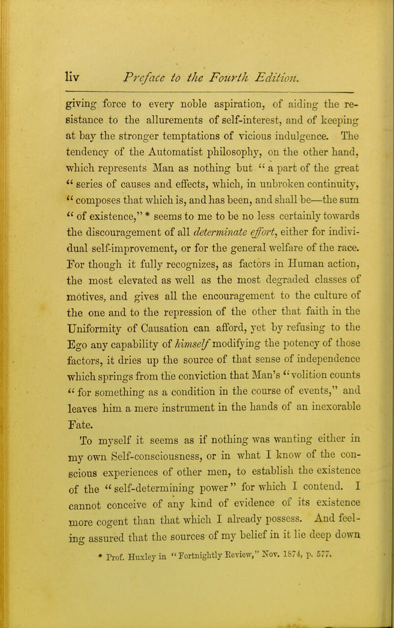 giving force to every noble aspiration, of aiding the re- sistance to the allurements of self-interest, and of keeping at bay the stronger temptations of vicious indulgence. The tendency of the Automatist philosophy, on the other hand, which represents Man as nothing but  a part of the great  series of causes and effects, which, in unbroken continuity,  composes that which is, and has been, and shall be—the sum  of existence, * seems to me to be no less certainly towards the discouragement of all determinate effort, either for indivi- dual self-improvement, or for the general welfare of the race. For though it fully recognizes, as factors in Human action, the most elevated as well as the most degraded classes of motives, and gives all the encouragement to the culture of the one and to the repression of the other that faith in the Uniformity of Causation can afford, yet by refusing to the Ego any capability of himself modifying the potency of those factors, it dries up the source of that sense of independence which springs from the conviction that Man's  volition counts  for something as a condition in the course of events, and leaves him a mere instrument in the hands of an inexorable Fate. To myself it seems as if nothing was wanting either in my own Self-consciousness, or in what I know of the con- scious experiences of other men, to establish the existence of the  self-determining power  for which I contend. I cannot conceive of any kind of evidence of its existence more cogent than that which I already possess. And feel- ing assured that the sources of my belief in it lie deep down * Prof. Huxley in Fortnightly Review, Nov. 1874, p. 577.