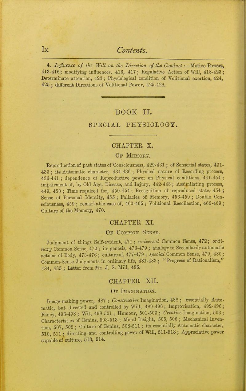 4. Influence of the Will on the Direction of the Conduct:—Motive Powers, 413-416; modifying influences, 416, 417; Regulative Action of Will, 418-423 ; Determinate attention, 423 ; Physiological condition of Volitional exertion, 424, 425 ; different Directions of Volitional Power, 425-428. BOOK II. SPECIAL PHYSIOLOGY. CHAPTER X. Op Memort. Reproduction of past states of Consciousness, 429-431 ; of Sensorial states, 431- 433 ; its Automatic character, 434-436 ; Physical nature of Recording process, 436-441 ; dependence of Reproductive power on Physical conditions, 441-454 ; impairment of, by Old Age, Disease, and Injury, 442-448 ; Assimilating process, 449, 450 ; Time required for, 450-454 ; Recognition of reproduced state,- 454 ; Sense of Personal Identity, 455 ; Fallacies of Memory, 456-459 ; Double Con- sciousness, 459 ; remarkable case of, 460-465 ; Volitional Recollection, 466-469 ; Culture of the Memory, 470. CHAPTER XL Op Common Sense. Judgment of things Self-evident, 471; universal Common Sense, 472; ordi- nary Common Sense, 472 ; its genesis, 473-479 ; analogy to Secondarily automatic actions of Body, 473-476 ; culture of, 477-479 ; special Common Sense, 479, 4S0; Common-Sense Judgments in ordinary life, 481-483 ; Progress of Rationalism, 484, 485 ; Letter from Mr. J. S. Mill, 486. CHAPTER XII. Op Imagination. Ima^e-making power, 487 ; Constructive Imagination. 488 ; essentially Auto- matic,°but directed and controlled by Will, 439-496; Improvisation, 492-496; Fancy, 496-498 ; Wit, 498-501 ; Humour, 501-503 ; Creative Imagination, 503 ; Characteristics of Genius, 503-513 ; Moral Insight, 505, 506 ; Mechanical Inven- tion 507, 50S ; Culture of Genius, 508-511 ; its essentially Automatic character, 510, 511 ; directing and controlling power of Will, 511-513 ; Appreciative power capable of culture, 513, 514.