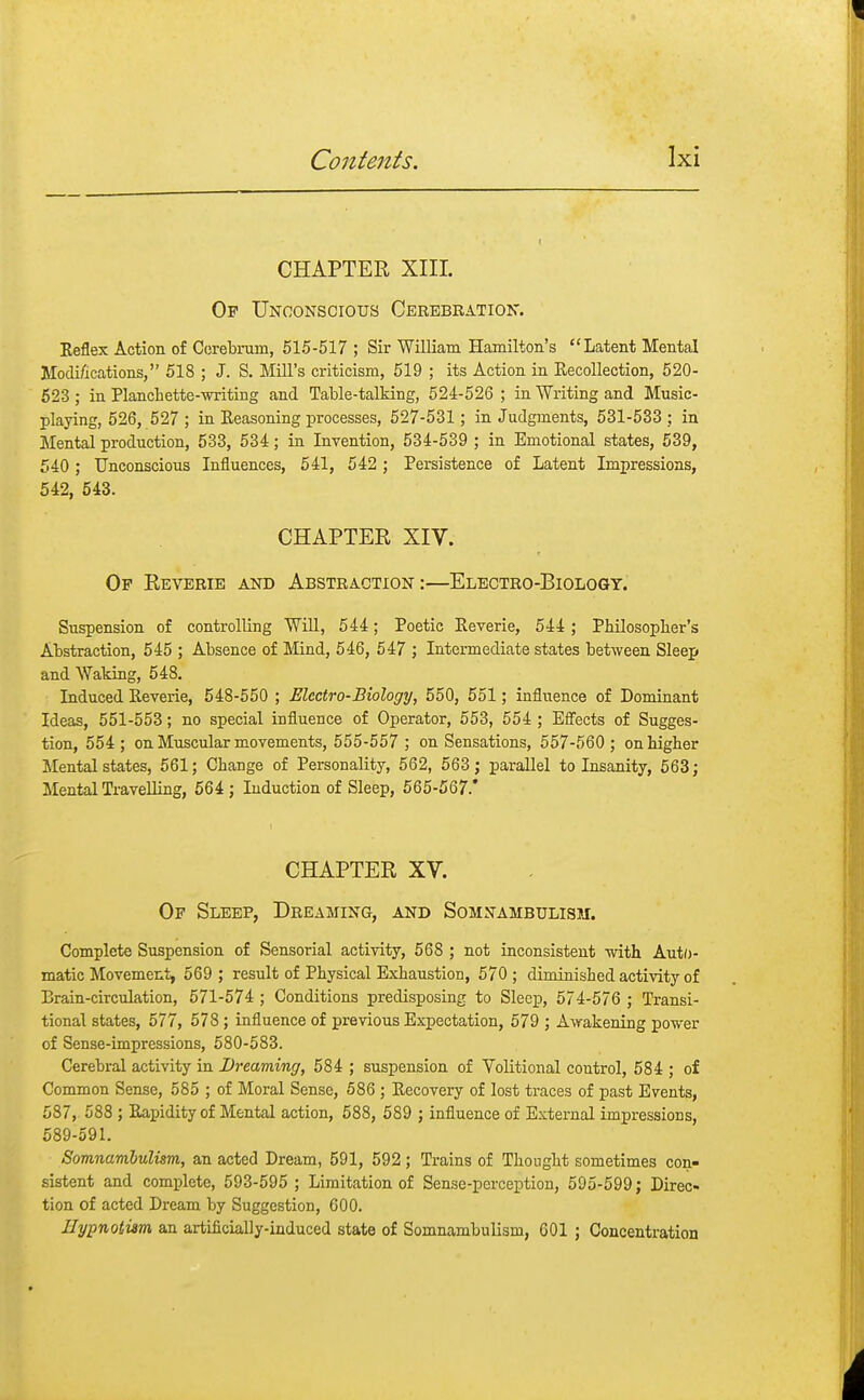 CHAPTER XIII. Op Unconscious Cerebration. Keflex Action of Cerebrum, 515-517 ; Sir William Hamilton's Latent Mental Modifications, 518 ; J. S. Mill's criticism, 519 ; its Action in Recollection, 520- 523 ; in Planch ette-writing and Table-talking, 524-526 ; in Writing and Music- playing, 526, 527 ; in Reasoning processes, 527-531; in Judgments, 531-533 ; in Mental production, 533, 534; in Invention, 534-539 ; in Emotional states, 539, 540; Unconscious Influences, 541, 542 ; Persistence of Latent Impressions, 542, 543. CHAPTER XIV. Of Reverie and Abstraction:—Electro-Biology. Suspension of controlling Will, 544; Poetic Reverie, 544 ; Philosopher's Abstraction, 545 ; Absence of Mind, 546, 547 ; Intermediate states between Sleep and Waking, 548. Induced Reverie, 548-550 ; Electro-Biology, 550, 551 ; influence of Dominant Ideas, 551-553; no special influence of Operator, 553, 554 ; Effects of Sugges- tion, 554 ; on Muscular movements, 555-557 ; on Sensations, 557-560 ; on higher Mental states, 561; Change of Personality, 562, 563; parallel to Insanity, 563; Mental Travelling, 564; Induction of Sleep, 565-567.* CHAPTER XV. Of Sleep, Dreaming, and Somnambulism. Complete Suspension of Sensorial activity, 568 ; not inconsistent with Auto- matic Movement, 569 ; result of Physical Exhaustion, 570 ; diminished activity of Brain-circulation, 571-574 ; Conditions predisposing to Sleep, 574-576 ; Transi- tional states, 577, 578; influence of previous Expectation, 579 ; Awakening power of Sense-impressions, 580-583. Cerebral activity in Dreaming, 584 ; suspension of Volitional control, 584 ; of Common Sense, 585 ; of Moral Sense, 586 ; Recovery of lost traces of past Events, 587, 588 ; Rapidity of Mental action, 588, 589 ; influence of External impressions, 589-591. Somnambulism, an acted Dream, 591, 592; Trains of Thought sometimes con- sistent and complete, 593-595 ; Limitation of Sense-perception, 595-599; Direc- tion of acted Dream by Suggestion, 600. Hypnotism an artificially-induced state of Somnambulism, 601 ; Concentration