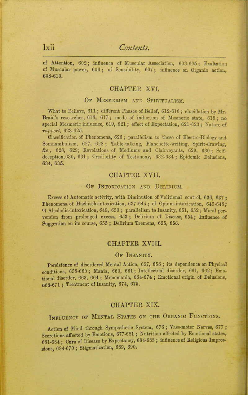 of Attention, 602; influence of Muscular Association, 603-C05; Exaltation of Muscular power, 606 ; of Sensibility, 607; influence on Organic action, 608-610. CHAPTER XVI. Of Mesmerism and Spiritualism. What to Believe, 611; different Phases of Belief, 612-616 ; elucidation by Mr. Braid's researches, 616, 617; mode of induction of Mesmeric state, 618; no special Mesmeric influence, 619, 621; effect of Expectation, 621-623 ; Nature of rapport, 623-625. Classification of Phenomena, 626 ; parallelism to those of Electro-Biology and Somnambulism, 627, 628 ; Table-talking, Planchctte-writing, Spirit-drawing, &c, 628, 629; Revelations of Mediums and Clairvoyants, 629, 630; Self- deception, 630, 631; Credibility of Testimony, 632-634 ; Epidemic Delusions, 634, 635. CHAPTEE XVII. Op Intoxication and Delirium. Excess of Automatic activity, with Diminution of Volitional control, 636, 637 ; Phenomena of Hachisch-intoxication, 637-644 ; of Opium-intoxication, 645-648; °f Alcoholic-intoxication, 649, 650 ; parallelism to Insanity, 651, 652 ; Moral per- version from prolonged excess, 653 ; Delirium of Disease, 654; Influence of Suggestion on its course, 655 ; Delirium Tremens, 655, 656. CHAPTER XVIII. Op Insanity. Persistence of disordered Mental Action, 657, 658 ; its dependence on Physical conditions, 658-660 ; Mania, 660, 661 ; Intellectual disorder, 661, 662; Emo- tional disorder, 663, 664 ; Monomania, 664-674 ; Emotional origin of Delusions, 668-671 ; Treatment of Insanity, 674, 675. CHAPTER XIX. Influence of Mental States on the Organic Functions. Action of Mind through Sympathetic System, 676 ; Vaso-motor Nerves, 677 ; Secretions affected by Emotions, 677-681 ; Nutrition affected by Emotional states, 631-684 ; Cure of Disease by Expectancy, 684-688 ; influence of Religious Impres- sions, 684-670; Stigmatization, 689, 690.