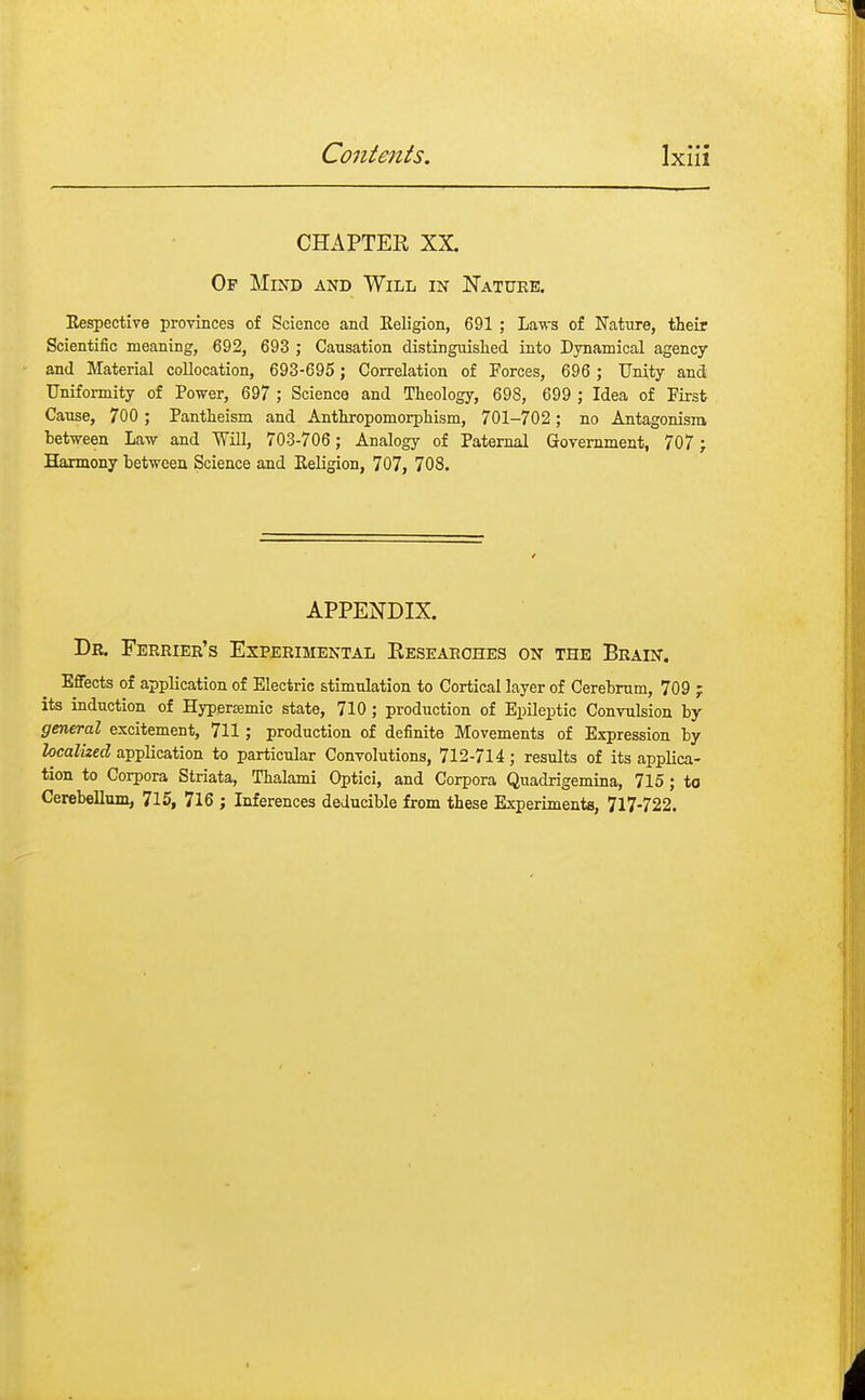 CHAPTER XX Of Mind and Will in Nature. Eespective provinces of Science and Religion, 691 ; Laws of Nature, their Scientific meaning, 692, 693 ; Causation distinguished into Dynamical agency and Material collocation, 693-695; Correlation of Forces, 696 ; Unity and Uniformity of Power, 697 ; Science and Theology, 698, 699 ; Idea of First Cause, 700 ; Pantheism and Anthropomorphism, 701-702; no Antagonism between Law and Will, 703-706; Analogy of Paternal Government, 707 ; Harmony between Science and Eeligion, 707, 708. APPENDIX. Dr. Ferrier's Experimental Researches on the Brain. Effects of application of Electric stimulation to Cortical layer of Cerebrum, 709 ; its induction of Hypersemic state, 710; production of Epileptic Convulsion by general excitement, 711; production of definite Movements of Expression by localized application to particular Convolutions, 712-714; results of its applica- tion to Corpora Striata, Thalami Optici, and Corpora Quadrigemina, 715; to Cerebellum, 715, 716 ; Inferences deiucible from these Experiments, 717-722.