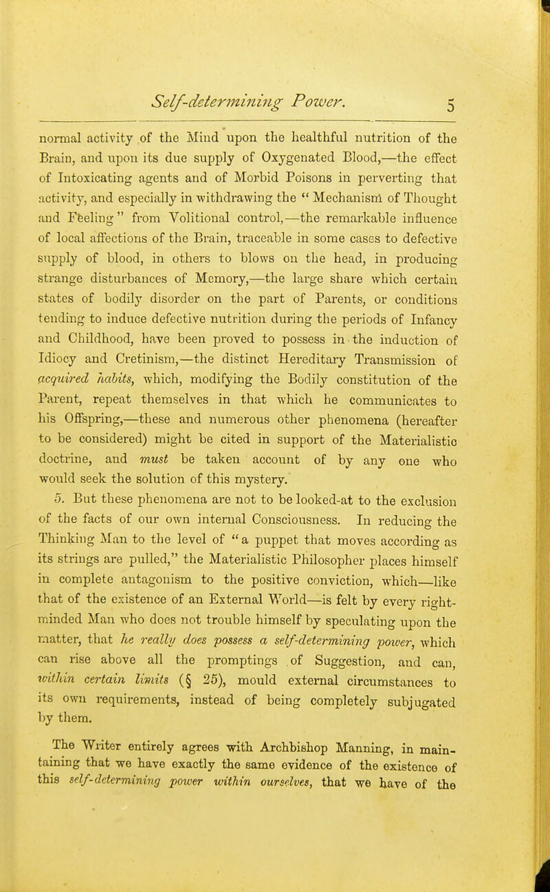 normal activity of the Mmd upon the healthful nutrition of the Brain, and upon its due supply of Oxygenated Blood,—the effect of Intoxicating agents and of Morbid Poisons in perverting that activity, and especially in withdrawing the  Mechanism of Thought and Feeling from Volitional control,—the remarkable influence of local affections of the Brain, traceable in some cases to defective supply of blood, in others to blows on the head, in producing strange disturbances of Memory,—the large share which certain states of bodily disorder on the part of Parents, or conditions tending to induce defective nutrition during the periods of Infancy and Childhood, have been proved to possess in the induction of Idiocy and Cretinism,—the distinct Hereditary Transmission of acquired habits, which, modifying the Bodily constitution of the Parent, repeat themselves in that which he communicates to his Offspring,—these and numerous other phenomena (hereafter to be considered) might be cited in support of the Materialistic doctrine, and must be taken account of by any one who would seek the solution of this mystery. 5. But these phenomena are not to be looked-at to the exclusion of the facts of our own internal Consciousness. In reducing the Thinking Man to the level of  a puppet that moves according as its strings are pulled, the Materialistic Philosopher places himself in complete antagonism to the positive conviction, which—like that of the existence of an External World—is felt by every rio-ht- minded Man who does not trouble himself by speculating upon the matter, that he really does possess a self-determining poiver, which can rise above all the promptings .of Suggestion, and can within certain limits (§ 25), mould external circumstances to its own requirements, instead of being completely subjugated by them. The Writer entirely agrees with Archbishop Manning, in main- taining that we have exactly the same evidence of the existence of this self-determining power within ourselves, that we have of the