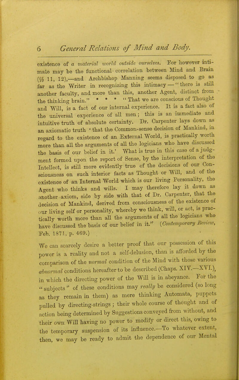 existence of a material world outside ourselves. For however inti- mate may be the functional correlation between Mind and Brain (§§ 11, 12),—and Archbishop Manning seems disposed to go as far as the Writer in recognizing this intimacy — there is still another faculty, and more than this, another Agent, distinct from the thinking brain. * * *  That we are conscious of Thought and Will, is a fact of our internal experience. It is a fact also of the universal experience of all men; this is an immediate and intuitive truth of absolute certainty. Dr. Carpenter lays down as an axiomatic truth «that the Common-sense decision of Mankind, m regard to the existence of an External World, is practically worth more than all the arguments of all the logicians who have discussed the basis of our belief in it.' What is true in this case of a judg- ment formed upon the report of Sense, by the interpretation of the Intellect, is still more evidently true of the decisions of our Con- sciousness on such interior facts as Thought or Will, and of the existence of an Internal World which is our living Personality, the Agent who thinks and wills. I may therefore lay it down as another axiom, side by side with that of Dr. Carpenter, that the decision of Mankind, derived from consciousness of the existence of our living self or personality, whereby we think, will, or act, is prac- tically worth more than all the arguments of all the logicians who have discussed the basis of our belief in it. (Contemporary Bemew, Feb. 1871, p. 469.) . We can scarcely desire a better proof that our possession of this power is a reality and not a self-delusion, than is afforded by the comparison of the normal condition of the Mind with those various abnormal conditions hereafter to be described (Chaps. XIV.—XVI.), in which the directing power of the Will is in abeyance. For the  subjects  of these conditions may really be considered (so long as they remain in them) as mere thinking Automata, puppets pulled by directing-strings j their whole course of thought and of action being determined by Suggestions conveyed from without, and their own Will having no power to modify or direct this, owing to the temporary suspension of its influence.-To whatever extent, then, we may be ready to admit the dependence of our Mental