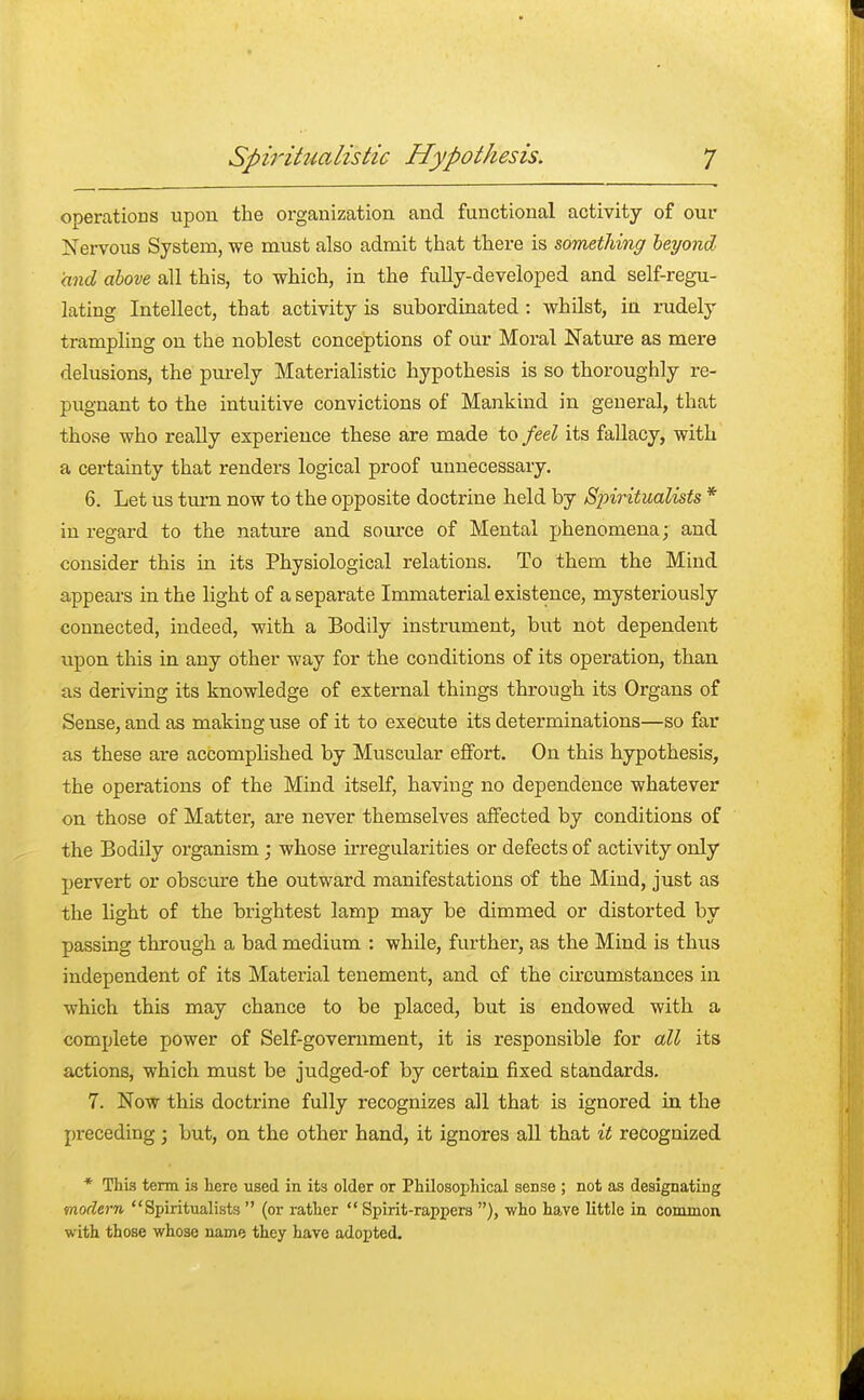 operations upon the organization and functional activity of our Nervous System, we must also admit that there is something beyond and above all this, to which, in the fully-developed and self-regu- lating Intellect, that activity is subordinated : whilst, in rudely trampling on the noblest conceptions of our Moral Nature as mere delusions, the purely Materialistic hypothesis is so thoroughly re- pugnant to the intuitive convictions of Mankind in general, that those who really experience these are made to feel its fallacy, with a certainty that renders logical proof unnecessary. 6. Let us turn now to the opposite doctrine held by Spiritualists * in regard to the nature and source of Mental phenomena; and consider this in its Physiological relations. To them the Mind appears in the light of a separate Immaterial existence, mysteriously connected, indeed, with a Bodily instrument, but not dependent upon this in any other way for the conditions of its operation, than as deriving its knowledge of external things through its Organs of Sense, and as making use of it to execute its determinations—so far as these are accomplished by Muscular effort. On this hypothesis, the operations of the Mind itself, having no dependence whatever on those of Matter, are never themselves affected by conditions of the Bodily organism; whose irregularities or defects of activity only pervert or obscure the outward manifestations of the Mind, just as the light of the brightest lamp may be dimmed or distorted by passing through a bad medium : while, further, as the Mind is thus independent of its Material tenement, and of the circumstances in which this may chance to be placed, but is endowed with a complete power of Self-government, it is responsible for all its actions, which must be judged-of by certain fixed standards. 7. Now this doctrine fully recognizes all that is ignored in the preceding; but, on the other hand, it ignores all that it recognized * This term is here used in its older or Philosophical sense ; not as designating modem Spiritualists  (or rather  Spirit-rappers ), who have little in common with those whose name they have adopted.