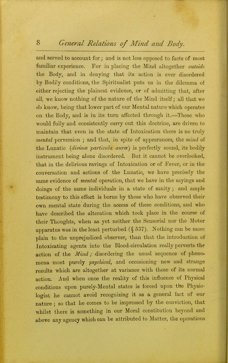 and served to account for ; and is not less opposed to facts of most familiar experience. For in placing the Mind altogether outside the Body, and in denying that its action is ever disordered by Bodily conditions, the Spiritualist puts us in the dilemma of either rejecting the plainest evidence, or of admitting that, after all, we know nothing of the nature of the Mind itself; all that we do know, being that lower part of our Mental nature which operates on the Body, and is in its turn affected through it.—Those who would fully and consistently carry out this doctrine, are driven to maintain that even in the state of Intoxication there is no truly oriental perversion ; and that, in spite of appearances, the mind of the Lunatic (divince particida aurce) is perfectly sound, its bodily instrument being alone disordered. But it cannot be overlooked, that in the delirious ravings of Intoxication or of Fever, or in the conversation and actions of the Lunatic, we have precisely the same evidence of mental operation, that we have in the sayings and doings of the same individuals in a state of sanity; and ample testimony to this effect is borne by those who have observed tbeir own mental state during the access of these conditions, and who have described the alteration which took place in the course of their Thoughts, when as yet neither the Sensorial nor the Motor apparatus was in the least perturbed (§ 537). Nothing can be more plain to the unprejudiced observer, than that the introduction of Intoxicating agents into the Blood-circulation really perverts the action of the Mind; disordering the usual sequence of pheno- mena most purely psychical, and occasioning new and strange results which are altogether at variance with those of its normal action. And when once the reality of this influence of Physical conditions upon purely-Mental states is forced upon the Physio- logist he cannot avoid recognizing it as a general fact of our nature; so that he comes to be impressed by the conviction, that whilst there is something in our Moral constitution beyond and above any agency which can be attributed to Matter, the operations