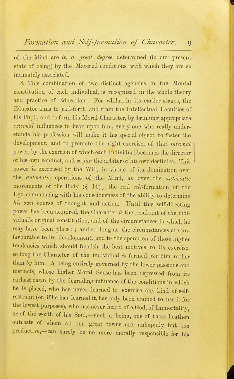 of the Mind are in a great degree determined (in our present state of being) by the Material conditions with which they are so intimately associated. 8. This combination of two distinct agencies in the Mental constitution of each individual, is recognized in the whole theory and practice of Education. For whilst, in its earlier stages, the Educator aims to call-forth and train the Intellectual Faculties of his Pupil, and to form his Moral Chai-acter, by bringing appropriate external influences to bear upon him, every one who really under- stands his profession will make it his special object to foster the development, and to promote the right exercise, of that internal power, by the exertion of which each Individual becomes the director of his own conduct, and so far the arbiter of his own destinies. This power is exercised by the Will, in virtue of its domination over the automatic operations of the Mind, as over the automatic movements of the Body (§ 14); the real ^-formation of the Ego commencing with his consciousness of the ability to determine his own course of thought and action. Until this self-directing power has been acquired, the Character is the resultant of the indi- vidual's original constitution, and of the circumstances in which he may have been placed; and so long as the circumstances are un- favourable to its development, and to the operation of those higher tendencies which should furnish the best motives to its exercise, so long the Character of the individual is formed for him rather than by him. A being entirely governed by the lower passions and instincts, whose higher Moral Sense has been repressed from its earliest dawn by the degrading influence of the conditions in which he is placed, who has never learned to exercise any kind of self- restraint (or, if he has learned it, has only been trained to use it for the lowest purposes), who has never heard of a God, of Immortality, or of the worth of his Soul,—such a being, one of those heathen outcasts of whom all our great towns are unhappily but too productive,—can surely be no more morally responsible for his