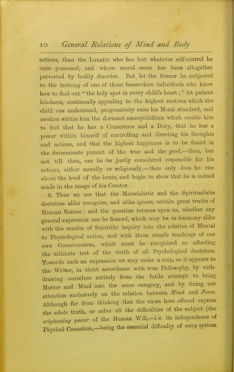 actions, than the Lunatic who has lost whatever self-control he once possessed, and whose moral sense has been altogether perverted by bodily disorder. But let the former be subjected to the training of one of those benevolent individuals who know how to find out the holy spot in every child's heartlet patient kindness, continually appealing to the highest motives which the child can understand, progressively raise his Moral standard, and awaken within him the dormant susceptibilities which enable him to feel that he has a Conscience and a Duty, that he has a power within himself of controlling and directing his thoughts and actions, and that the highest happiness is to be found in the determinate pursuit of the true and the good,—then, but not till then, can he be justly considered responsible for his actions, either morally or religiously—then only does he rise above the level of the brute, and begin to show that he is indeed made in the image of his Creator. 9. Thus we see that the Materialistic and the Spiritualistic doctrines alike recognize, and alike ignore, certain great truths of Human Nature; and the question returns upon us, whether any general expression can be framed, which may be in harmony alike with the results of Scientific inquiry into the relation of Mental to Physiological action, and with those simple teachings of our own Consciousness, which must be recognized as affording the ultimate test of the truth of all Psychological doctrines. Towards such an expression we may make a step, as it appears to the Writer, in strict accordance with true Philosophy, by with- drawing ourselves entirely from the futile attempt to bring Matter° and Mind into the same category, and by fixing our attention exclusively on the relation between Mind and Force. Although far from thinking that the views here offered express the Me truth, or solve all the difficulties of the subject (the originating power of the Human Will,-i.e. its independence of Physical Causation;-being the essential difficulty of every system