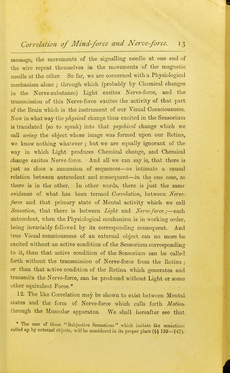 message, the movements of the signalling needle at one end of the wire repeat themselves in the movements of the magnetic needle at the other. So far, we are concerned with a Physiological mechanism alone ; through which (probably by Chemical changes in the Nerve-substance) Light excites Nerve-force, and the transmission of this Nerve-force excites the activity of that part of the Brain which is the instrument of our Visual Consciousness. Now in what way the physical change thus excited in the Sensorium ia translated (so to speak) into that psychical change which we call seeing the object whose image was formed upon our Retina, we know nothing whatever ; but we are equally ignorant of the way in which Light produces Chemical change, and Chemical change excite3 Nerve-force. And all we can say is, that there is j ust as close a succession of sequences—as intimate a causal relation between antecedent and consequent—in the one case, as there is in the other. In other words, there is just the same evidence of what has been termed Correlation, between Nerve- force and that primary state of Mental activity which we call Sensation, that there is between Light and Nerve-force;—each antecedent, when the Physiological mechanism is in working order, being invariably followed by its corresponding consequent. And true Visual consciousness of an external object can no more be excited without an active condition of the Sensorium corresponding to it, than that active condition of the Sensorium can be called forth without the transmission of Nerve-force from the Retina ; or than that active condition of the Retina which generates and transmits the Nerve-force, can be produced without Light or some other equivalent Force.* 12. The like Correlation may be shown to exist between Mental states and the form of Nerve-force which calls forth Motion through the Muscular apparatus. We shall hereafter see that * The case of those Subjective Sensations which imitate the sensations called up by external objects, will be considered in its proper place (§§ 139—147).