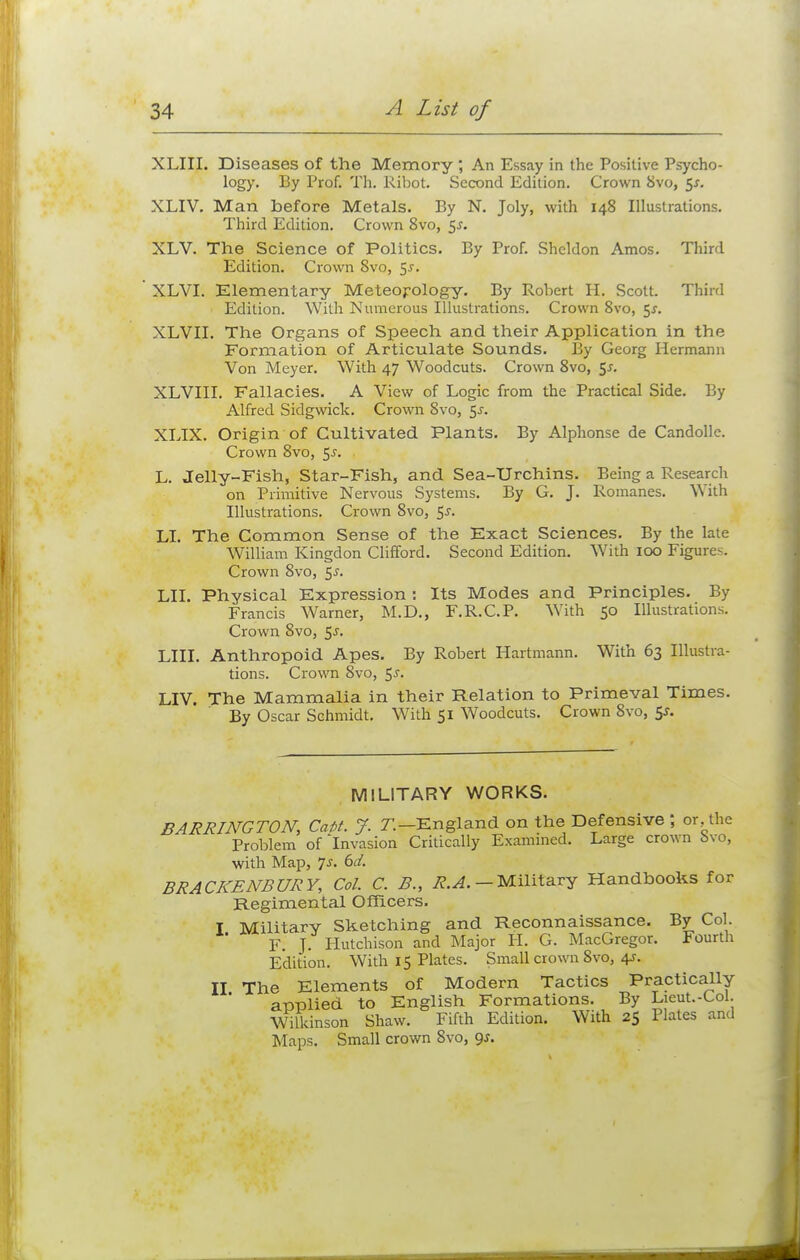 XLIII. Diseases of the Memory , An Essay in the Positive Psycho- logy. By Prof. Th. Ribot. Second Edition. Crown 8vo, 5*. XLIV. Man before Metals. By N. Joly, with 148 Illustrations. Third Edition. Crown 8vo, 5-f. XLV. The Science of Politics. By Prof. Sheldon Amos. Third Edition. Crown Svo, 5^-. ' XLVI. Elementary Meteorology. By Robert H. Scott. Third Edition. With Numerous Illustrations. Crown 8vo, 5*. XLVII. The Organs of Speech and their Application in the Formation of Articulate Sounds. By Georg Hermann Von Meyer. With 47 Woodcuts. Crown 8vo, $s. XLVIII. Fallacies. A View of Logic from the Practical Side. By Alfred Sidgwick. Crown Svo, $s. XLIX. Origin of Cultivated Plants. By Alphonse de Candolle. Crown Svo, $s. L. Jelly-Fish, Star-Fish, and Sea-Urchins. Being a Research on Primitive Nervous Systems. By G. J. Romanes. With Illustrations. Crown Svo, 5-r. LI. The Common Sense of the Exact Sciences. By the late William Kingdon Clifford. Second Edition. With 100 Figures. Crown 8vo, 5^. LII. Physical Expression : Its Modes and Principles. By Francis Warner, M.D., F.R.C.P. With 50 Illustrations. Crown 8vo, 5s. LIII. Anthropoid Apes. By Robert Hartmann. With 63 Illustra- tions. Crown 8vo, $s. LIV. The Mammalia in their Relation to Primeval Times. By Oscar Schmidt. With 51 Woodcuts. Crown 8vo, 5*. MILITARY WORKS. BARRING TON, Cafif. ?. T. -England on the Defensive ; or the Problem of Invasion Critically Examined. Large crown bvo, with Map, 7-r. 6ci. BRACKENBURY, Col. C. B., R.A. - Military Handbooks for Regimental Officers. I Military Sketching and Reconnaissance. By Col. F. J. Hutchison and Major H. G. MacGregor. Fourth Edition. With 15 Plates. Small crown Svo, 4s. II The Elements of Modern Tactics Practically applied to English Formations. By Lieut.-Col. Wilkinson Shaw. Fifth Edition. With 25 Plates and Maps. Small crown Svo, 9s.