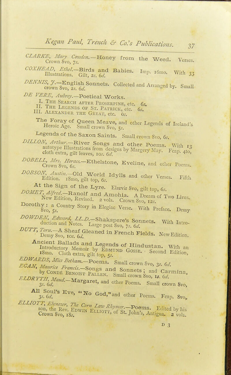 37 CZ^Sowf^^'~HOney fr°m the Wee^ Verses. COXHEAD &**-BSxda and Babies. Imp. l6mo With * Illustrations. Gilt, 2s. 6d. 33 ^^o^lvo?fI15.Soniiets- Collected and Arransed s™» iM1 ^S^, Aubrey.— Poetical Works. I. The Search after Proserpine, etc. 6s. II. The Legends of St. Patrick, etc. 6s. III. Alexander the Great, etc. 6s. ThSeSc%°f SQmTne^?Sd °tliei L^dS °f ™ Legends of the Saxon Saints. Small crown Svo, 6s. DILLON, Arthur River Songs and other Poems. With i-> ^^oS^^^ EVGline' ^ 0*er Poems. ^^Xl^ -d othe, Verse, Tilth At the Sign of the Lyre. Elzevir Svo, gilt top 6s DOr°thi;;a5JCouTSto'yi»E.egkc Verse. With Preface. Demy DUTT' Sylv^f^^ «» NewEdita. Ancient Ballads and Legends nf w;^ * Smalt er„„„ Sv0, 3, « T6f°'-Margaret' md Sree.1 crown 8v0. A,S6TS EVe' N° God>-0 F*. Feap. Svo, Crown Svo, ,8.. ^llioti, of St. John's, Antigua. 2 vols. D 3