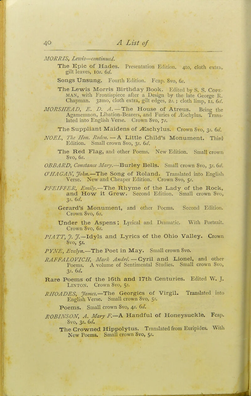 MORRIS, Lewis—continued. The Epic of Hades. Presentation Edition. 4to, cloth extra., gilt leaves, 10s. 6d. Songs Unsung. Fourth Edition. Fcap. 8vo, 6s. The Lewis Morris Birthday Book. Edited by S. S. Copi:- MAN, with Frontispiece after a Design by the late George R. Chapman. 32mo, cloth extra, gilt edges, 2s. ; cloth limp, is. 6d. MORSHEAD, E. D. A.— The House of Atreus. Being the Agamemnon, Libation-Bearers, and Furies of ^Eschylus. Trans- lated into English Verse. Crown 8vo, Js. The Suppliant Maidens of ^Eschylus. Crown 8vo, 3-r. 6d. NOEL, The Hon. Roden. — A Little Child's Monument. Third Edition. Small crown 8vo, 3.?. 6d. The Red Flag, and other Poems. New Edition. Small crown 8vo, 6s. OBBARD, Constance Alary.—Burley Bells. Small crown 8vo, y. 6d. O'HAGAAT, John.— The Song of Roland. Translated into English Verse. New and Cheaper Edition. Crown 8vo, 5-r. PFELFFER, Emiiy.—The Rhyme of the Lady of the Rock, and How it Grew. Second Edition. Small crown, 8vo, 35. 6d. Gerard's Monument, and other Poems. Second Edition. Crown 8vo, 6s. Under the Aspens; Lyrical and Dramatic. With Portrait. Crown 8vo, 6s. PIATT, J. J.—Idyls and Lyrics of the Ohio Valley. Crown 8vo, 5-r. PVJVE, Evelyn.—The Poet in May. Small crown 8vo. RAFFALOVICH, Mark Andre. — Cyril and Lionel, and other Poems. A volume of Sentimental Studies. Small crown 8vo, 3j. 6d. Rare Poems of the 16th and 17th Centuries. Edited W. J. Linton. Crown 8vo, $s. RHOADES, James.—The Georgics of Virgil. Translated into English Verse. Small crown 8vo, 5^. Poems. Small crown 8vo, 4s. 6d. ROBIArSOIV, A. Mary F.—A Handful of Honeysuckle. Fcap. 8vo, 3^. 6d. The Crowned Hippolytus. Translated from Euripides. With New Poems. Small crown 8vo, 5-f.