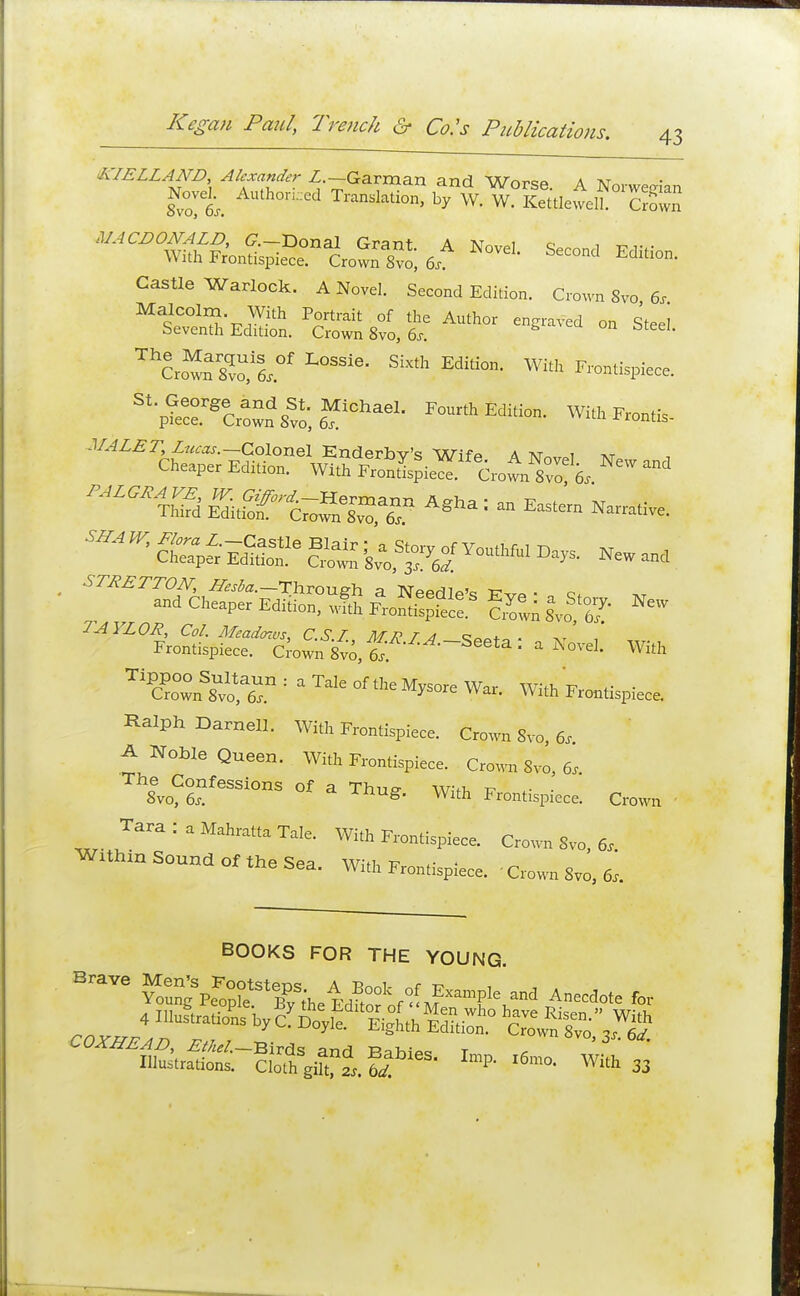 k-IELLAND Alexander Z.-Garman and Worse. A Norwegian 8°o 6s. AUth0n'ed Trans^tion> hy W. W. Kettlewell. CrSn MACDONALD, &—Donal R-rant a t\j i With Frontispiece Crown Svo; 6, ^ SeC°nd Editi°n- Castle Warlock. A Novel. Second Edition. Crown 8vo 6s Malcolm With Portrait of the Author engraved on Steel Seventh Edition. Crown 8vo3 6s. • L0SSie' SM> Edita- Witt Frontispiece. ^S^J** Fourth Edition. Witt.^ift. STRETTON, Z^z.-Through a Needle's ■ c* and Cheaper Edition, wlh Fron^8 Swn U*g' ^ TAYLOR, Col. Meadmvs, C.S.I MPT/! . , Frontispiece. Crow,Tgvo, Seeta ■ * Novel. With ^cCn^r : a °ftheM^e War. With Frontispiece. Ralph Darnell. With Frontispiece. Crown Svo, 6, A Noble Queen. With Frontispiece. Crown 8vo, 6s. S^S'65810118 °f  Th^' With Frontispiece. Crown Tara : a Mahratta Tale. With Frontispiece. Crown 8vo, 6, WUlnn Sound of the Sea. With Frontispiece. <Crown8TO>6, BOOKS FOR THE YOUNG. BraYe We^ and Anecdote for