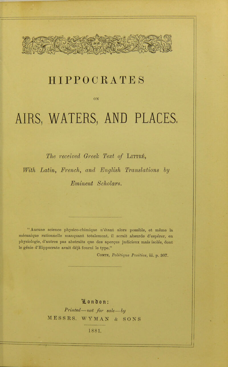 HIPPOCRATES ON AIRS, WATERS, AND PLACES. The received Greeh Text of Littee, With Latin, French, and English Translations by Eminent Scholars. Aucune science physico-chimique n'étant alors possible, et même la mécanique rationnelle manquant totalement, il serait absurde d'espérer, en physiologie, d'autres pas abstraits que des aperçus judicieux mais isolés, dont le génie d'Hippocrate avait déjà fourni le type. Comte, Bolitique Positive, iiï. p. 307. Printed—not for sale—hy MESSES. WYMAN & SONS 1881.