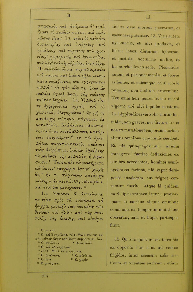 Β. ζουπΊ το τταιοίον ττοΐίΞΐν, κα.) ίερήν νου(τον είναΐ' Ι·). τπΊσί 2s dvûf>à(ri hrjcrsvTspiaç και oiapfioiaç κα) rjTTiaTvoug κα) ττυρετους 7Το7\.υχ^ρο- vlouf χεί[χζρινους κα) Ιττινυκτ/δαι,· 7ΤολΧάςκα) αιμορροΐδας ενττ^ ε^ργ}. ΙίΧευρίτιΟες hs κα) 7Γερΐ7ΓΧευ[χονίαι κα) καΐκΓοι κα) οκόίτα ο^εα νου^-η- ματα vofxl^ovrai, ουκ εγγίγνονται ΤΓολλά^ ου γαρ olw τε, οκου au κοιλίαι υγρα) εωοΊ, τάξ νουσους ταύτας Ισ-χυειν. 14. Όφ^αλ^αιαί τε εγγίγνονται άγρα), κα) où χαΧεττα), ολιγοχρόνιοι/ ψ [xrj τι κατά(Γ^γ) νοίχτ-ημα ττάγκοινον εκ [χεταβοΧτις. Κα) οκόταν τα ττεντψ κοντα ετεα υττερβάλλωσ-ι, κατάρ- ροοι εττιγενόμενοι^ εκ του εγκε- φά?ωυ ΤΓαραπ^^-ηκτικους ττοιίουσ-ι τους ανθρώπους, οκόταν εξαίφνης -ηλίωύεωσ-ι τψ κεφαλήν, -η ριγώ- (rœTivJ Ύαυτα μ,εν τα νουσ-ηματα αυτίοκΓΐν^ εττιχ^ωριά είττιν^ X^t^ph 3=,'° rj'v τι ττάγκοινον κατάσ-χτι vobtrrifxa εκ μεταβο^νης τών ωρεων, κα) τουτεου μετεχ^ουσ-ιν.^^ ] 5. Όκό(Γαι δ' άντικεονται τουτεων ττρος τα ιτνευματα τα ψυρ^ρα, μεταξύ τών δυσ-μεων των θερινών του η'λ/ου κα) της ανα- τολής της όερινης, κα) αυτεγιοτι ' C. Γ£ και. ' C. και ο νομίζονσι τό τι θίΐον noihw, και Ίρήννοϋσον ίΊναι· bufcGalen supports παιόίυν. 3 C. τΓουλυ . , ■•Ο. πυνΚλά. * C. και όλιγηγ^ρόνιοι. * Sic C. MSS. έπίγιγν6μ(νοι. ' C. ριγώσωσι.  C. αυτίοισι.  C. ίστι· 1 C. χωρίς  C. μίτίχηνσι. II. tiones, quas morbus puerorura, et sacer esse putantur. 13. Virisautem dyseuteriaB, et alvi pro flu via, et fcbres lenes, diuturnae, hybernae, et pustulœ nocturnie rnultee, et hœmorrhoides in sede. Pleuritides autem, et peripneumoniaB, et febres ardentes, et quieunque acuti morbi putantur, non multum proveniunt. Non enim fieri potest ut isti morbi vigeant, ubi alvi liquidée existunt. 14. Lippitudines vero oboriuntur hu- midœ, non graves, nec diuturnse r si non ex mutatione teraporum morbus aliquis omnibus communis occupet. Et ubi quinquagesimum annum transgressi fuerint, defluxiones ex cerebro accedentes, homines semi- syderatos faciunt, ubi caput dere- pente insolatum, aut frigore cor- reptum fuerit. Atque hi quidem morbi ipsis rernaculi sunt : preeter- quam si morbus aliquis omnibus communis ex temporum mutatione oboriatui', nam et hujus participes fiunt. 15. QuEecunque vero civitates bis ex opposito sitee sunt ad ventos frigides, inter occasum solis œs- tivum^ et orientem asstivum : etiam (in)