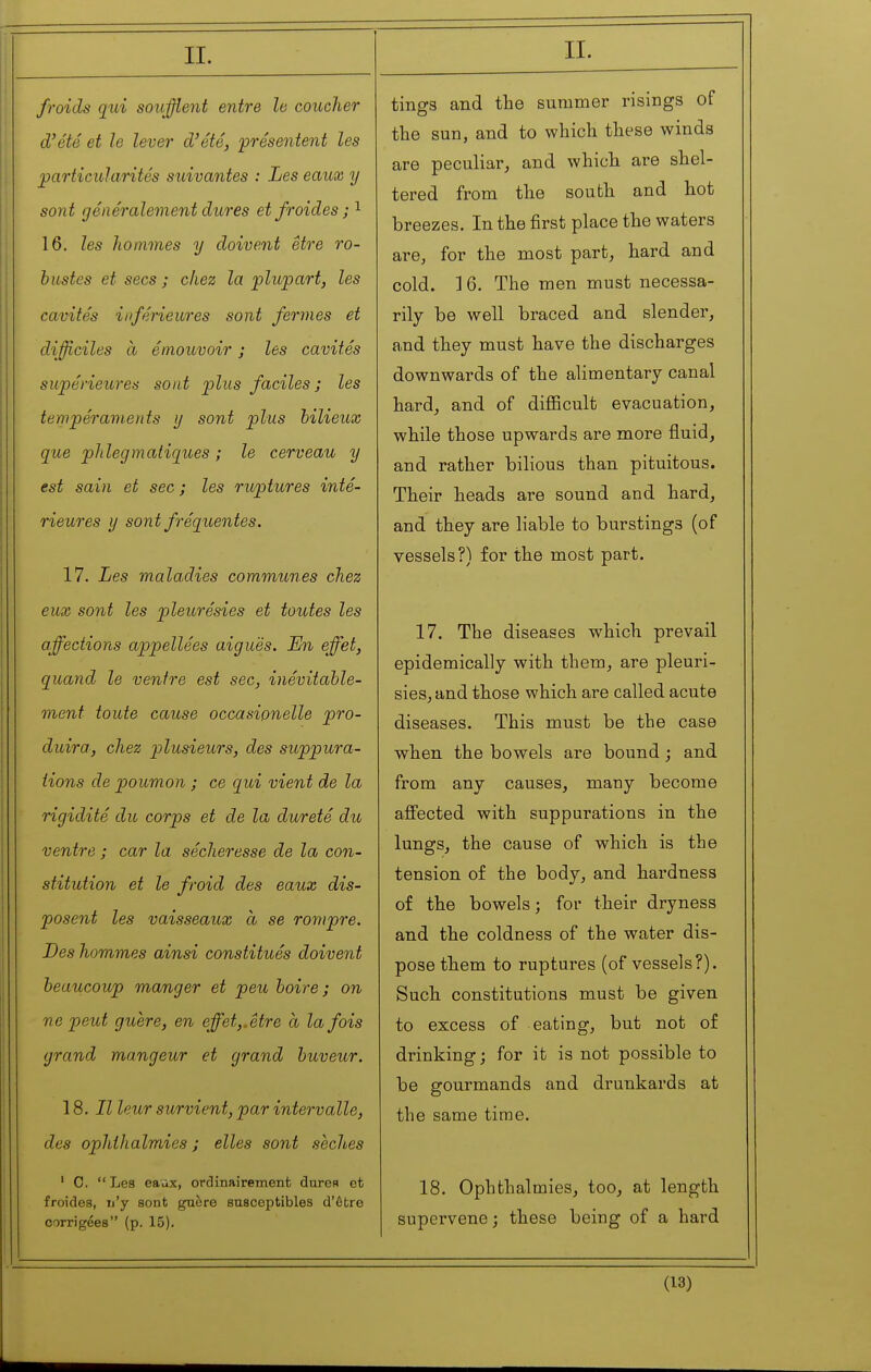 froids qui soufflent entre le coucher d'été et le lever d'été, -présentent les particularités suivantes : Les eaux y sont généralement dures et froides ; ^ 16. les hommes y doivent être ro- bustes et secs ; chez la plupart, les cavités inférieures sont fermes et difficiles à émouvoir ; les cavités supérieures sont plus faciles; les tempéraments y sont plus bilieux que phlegmatiques ; le cerveau y est sain et sec; les ruptures inté- rieures y sont fréquentes. 17. Les maladies communes chez eux sont les pleurésies et toutes les affections appellées aiguës. En effet, quand le ventre est sec, inévitable- ment toute cause occasipnelle pro- duira, chez plusieurs, des suppura- tions de poumon ; ce qui vient de la rigidité du corps et de la dureté du ventre ; car la sécheresse de la con- stitution et le froid des eaux dis- posent les vaisseaux à se rompre. Des hommes ainsi constitués doivent beaucoup manger et peu boire; on ne peut guère, en effet,, être à la fois grand mangeur et grand buveur. 18. Il leur survient, par intervalle, des ophthalmias ; elles sont sèches ' C. Les eaax, ordinairement dures et froides, n'y sont guère susceptibles d'être corrigées (p. 15). tings and the suramer risings of the sun, and to which these winds are peculiar^ and which are shel- tered from the south and hot breezes. In the first place the waters are, for the most part, hard and cold. ] 6. The men must necessa- rily be well braced and slender, and they must have the discharges downwards of the alimentary canal hard, and of diflScult evacuation, while those upwards are more fluid, and rather bilious than pituitous. Their heads are sound and hard, and they are liable to burstings (of vessels?) for the most part. 17. The diseases which prevail epidemically with them, are pleuri- sies, and those which are called acute diseases. This must be the case when the bowels are bound ; and from any causes, many become affected with suppurations in the lungs, the cause of which is the tension of the body, and hardness of the bowels; for their dryness and the coldness of the water dis- pose them to ruptui'es (of vessels?). Such constitutions must be given to excess of eating, but not of drinking; for it is not possible to be gourmands and drunkards at the same time. 18. Ophthalmies, too, at length supervene ; these being of a hard