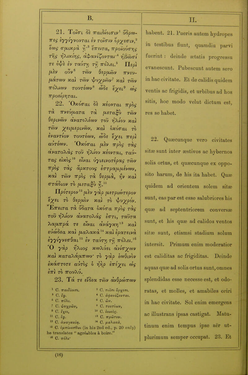 Β. 21. ΎοΤσ'υ δ= TTaL^loLiTLV^ ΰ^ρω- ττες syylyvovrai εν roîcnv ορχ^εσ-υν,^ εως σμ,υκρά γ·^ έπειτα, ττροϊουσ-ης TTjÇ -ηλικίης, αφανίζονται·* ηβώσ/ τε ΰψ= εν TauTj] τγ, ττολει/ ΥΙερ) μ,εν οον^ των ύερμ,Γον ττνευ- μΑτων και των ι^/υγ^ρων^ χαί των ττόλιων τουτεων^ ωδε e;^et^ ως ττροείρ-ηταί. 22. Όκ oooli οε χεοντίχί Trpoç τα 7Γνευ[χατα τα [χεταζυ των θερινών άνατολεων του ηλ/ου και των χείίχερίνων, κα) οκόσαι το εναντίον τοοτεων, ώδ= εχ^ευ ττερ) αυτεων. Όκόίται [χεν ττροζ τάς ανατολάς του η λ/ου κεονται, ταύ- τας είκο^' είναι ύγιεινοτερας των ττρος τας άρκτους ε(Γτραμ,[χενων, και των ττρος τα όερμά, -ην κα) (Γτάοίον το fJLSTa^u ΐΐρότερον^^ [χεν γαρ (χετρυωτερον ερ/ει το θερ^χον κα) το ι^υχ_ρόν. Εττειτα τα ύδατα οκό<τα τζρος τάς του Ύΐ^ίου άνατοΧάς είττί, ταύτα λαμ,ττρά τε είναι άνάγκτ}^^ κα) εΰώδεα κα) ^«,αλακά'* κα) ερατεινά εγγίγνεσόαι^^ εν ταύτγτγ ττότ^ει.^^ Ό γαρ Tj'kioç κωλύει άνίατχ^ων κα) κατα'λάμ.ττων' το γαρ εωβινον εκά(Γτοτε αυτο^ ο ηηρ εττεχ^ει ως εττ) το τΓουλύ. 23. Τά τε ε'/δεα των άνόρωττων ' C. παιδίοισι. ' C. ty. * C. ττόλι. ^ C. \ΐ/νχρών, ' C. ίχη,  C.  Ο. άναγκαίη. ^ C. τοΊσι υρχεσι. * C. άφανίζορται. « C. ών. ^ C. τοντέων, C. εοικος.  C. πρώτον, C. μαλακά, '* C. Ιμπίνίσθαι (in his 2nd éd., p. 20 only) he translates  agréables à boire. 'β C. ττόλι- II. habent. 21. Pueris autem hydropes in testibus fiunt, quamdia parvi fuerint : deinde œtatis progressu evanescunt. Pubescunt autem sero in bac civitate. Et de calidis quidem ventis ac frigidis, et urbibus ad hos sitis, hoc modo velut dictum est, res se habet. 22. Quaecunque vero civitates sitse sunt inter œstivos ac hybernos solis ortus, et qusecunque ex oppo- sito harum, de his ita habet. Quœ quidem ad orientem solem sitas sunt, eas par est esse salubriores his qu£6 ad septentriorem conversas suntj et his quae ad calidos ventes sitse sunt, etiamsi stadium solum intersit. Primum enim moderatior est caliditas ac frigiditas. Deinde aquas quae ad solis ortus sunt, omnes splendidas esse necesse est, et odo- ratas, et molles, et amàbiles oriri in hac civitate. Sol enim emergens ac illustrans ipsas castigat. Matu- tinum enim tempus ipse aër ut- plurimum semper occupât. 23. Et