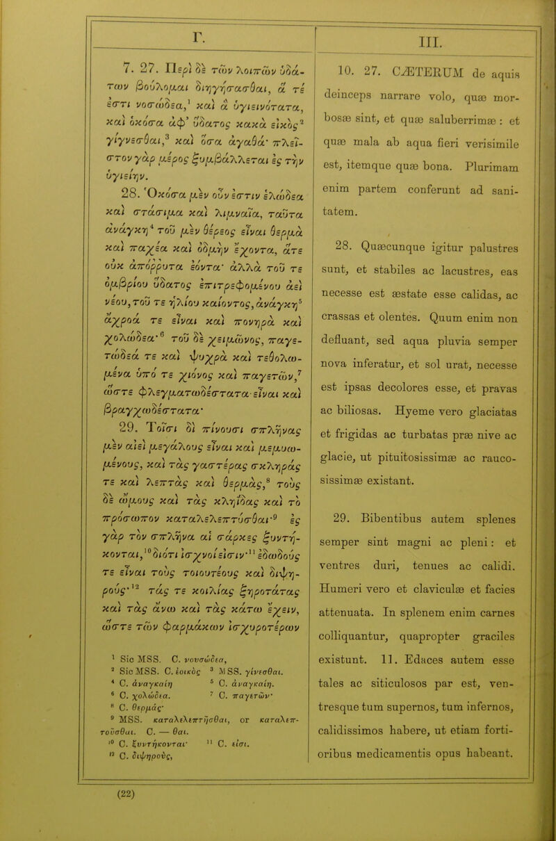 Γ. 7. 27. ΤΙερ] Ss τίΰν J^oiirCov ύδά- των βού7^ο[χαι ^ιηγησ-ασ-όαι, α τε £<rri νοσ-ίόόΞα,' κα) â υγιεινότατα, και οκόοτα άφ' ύδατος κακά είκορ^ γίγνεσ-όαι,^ και ocra άγαάά' ττλεΪ- σ-τον γαρ αέρος ξυμβάχΚεται ες τψ υγιείην. 28. Όκοίτα ρ,εν ούνεσ-τιν Ιλώδεα καΐ (Γτάσ-ιμα κα) λιμναία, ταύτα ανάγκη του μεν όερεος είναι όερμα κα) τταχεα κα) ο^μψ έχοντα, ατε ουκ άττόρρυτα εόντα' άλλα του τε ομβρίου ύδατος εττιτρεφομενου άε) νεου,του τε ·ηΧίου καίοντος, ανάγκη^ αχροά τε είναι κα) ττονηρα κα) χολώ^εα·^ του δε χειμώνος, τταγε- τώδεά τε κα) -φυχρά κα) τεόολω- μενα υττό τε χιόνος κα) τταγετών,'^ ώστε φλεγματωΜ<Γτατα·είναι κα) βραγχωΜ(Γτατα' 29. ΎοΊσι δ/ ττίνουσ-ι «τττληνα^ μεν α]ε) μεγάλους είναι κα) μεμυω- μενους, κα) τας γαοττερας σκλ-ηράς τε κα) λεπτάς κα) όερμας,^ τους δε ωμούς κα) τας κλτβας κα) το ττρόσ-ωτΓον καταλελετττυσ-βαΐ'^ ες γαρ τον σττληνα αι σάρκες ζυντ-η- κονται,^^^ιότι Ισχνοίείσιν^^ ε^ω^ούς τε είναι τους τοιουτεους κα) δ/ψη- ρούς'^^ τάς τε κοιλίας ^ηροτάτας κα) τάς άνω κα) τας κάτω εχειν, ωστε των φαρμάκων Ισχυρότερων ^ Sic MSS. C. νονσώδίσ, » SicMSS. Ο.ίοικός ' ^\SS. γίνισθαι. * C. άναγκαίη * C. άΐ'αγκαίη. * C. χολώδια. ^ C. ιταγετών  C. θερμάς' ' MSS. καταλΐλετΓτησθαι, or καταΧΐττ- τοϋσθαι. C. — Θαι. C. Κυντηκονται.  C. tiai.  C. ίιψηρούς, 10. 27. C^TERUM de aquis deinceps narrare volo, quse mor- hosse sint^ et quas saluberrimae : et quœ mala ab aqua fieri verisimile est, itemque quae bona. Plurimam enira partem conferunt ad sani- tatem. 28. Quœcunque igitur palustres sunt, et stabiles ac lacustres, eas necesse est aestate esse calidas, ac crassas et olentes. Quum enim non defluant, sed aqua pluvia semper nova inferatur, et sol urat, necesse est ipsas décolores esse, et pravas ac biliosas. Hyeme vero glaciatas et frigidas ac turbatas prae nive ac glacie, ut pituitosissimae ac rauco- sissimas existant. 29. Bibentibus autem splenes semper sint magni ac pleni : et ventres duri, tenues ac calidi. Humeri vero et claviculee et faciès attenuata. In splenem enim carnes colliquantur, quapropter graciles existunt. 11. Edaces autem esse taies ac siticulosos par est, ven- tresque tum supernos, turn infernos, calidissimos habere, ut etiam forti- oribus medicamentis opus habeant.