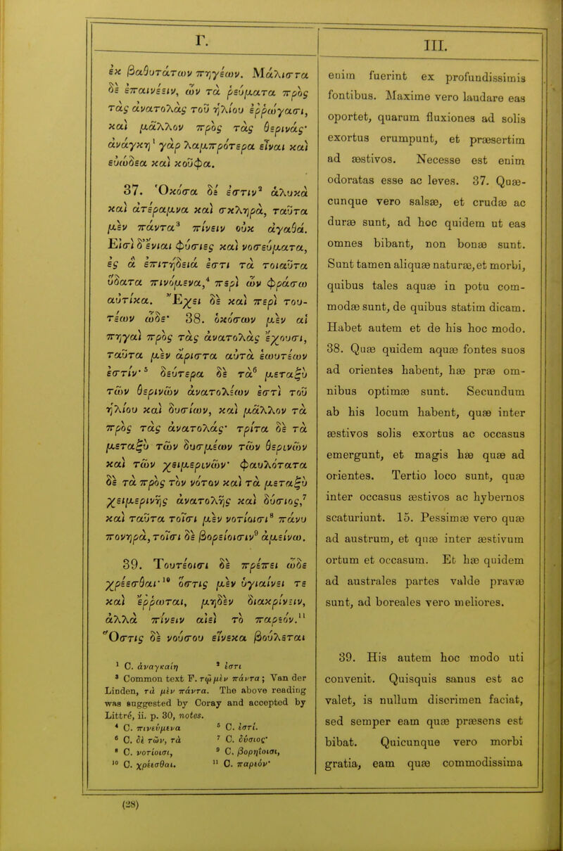 Γ. εκ βαθύτατων ττ-ηγεων. Μάλιστα δ= ετταινεειν, ων τα ρεύ^αατα ττρος τάζ άνατύΚάζ του ηλ/Όυ ίρρωγασ-ι, κα) ixàXKùV wfoç τάς όερινάς' άνάγχΎΐ ' 7^α[Χ7Γρότερα είναι χα) εύώδεα και κοΰφα. 37. Όκοσ-α Sa εστιν^ ά,λυκά κα) άτε'ρα/Ava κα/ σκληρά, ταΰτα /Λεν ττάντα^ ττ/νε/ν ούκ dyaSâ. ΕίΟ) δ'εν/α< φύσ-/ε^ και νοσ-ευμ,ατα, ες α εττ/τηδειά εστί τα τοιαύτα ύδατα τηνόμ,ενα,* ττερ) ων φράσ-ω αντίκα. Ε,χει δε κα* ττερ) του- τεων ωδε* 38. οκό(των [χεν αϊ 7Γ7}γα) ττρος τάς ανατολάς εχ^ου(Γΐ, ταύτα fjisv οίρκττα αυτά εωυτεων ε(ΓτΊν' ^ δευτέρα δε τά^ ^.εταζυ Των θερινών άνατοΧίων εστ) του ηλ/ου κα) ^υοΊων, κα) μ,αΧλον τα ττρος τάς άνατοΧάς' τρίτα δε τα [χεταζυ των ^υ(τμ.εων των θερινών κα< των γει^χ-ερινων φαυλότατα δε τα ττρος τον νόταν κα) τα [χεταζυ χ^ειιχερινης ανατολή^ κα; δύσίο^/ και ταύτα τοΓίΤ* μ,εν νοτίοκτι^ πάνυ τΓονηρά,τοΊοΊ δε βορείοκην^ άμ,είνω. 39. ΎουτεοισΊ, δε ττρίττει ωδε ρ^ρεεσ^όα/· οιττί^ jU-εν υγιαίνει τε κα) ερρωται, fxr^^lv ^ιακρίνιιν, άλλα ττίνειν αιε) το τταρεον. ^0(Γτις δε νούσ-ου είνεκα βούλετα* ^ Ο. άναγκαίη * ίση ' Common text F. τφμ^ν πάντα; Van der Linden, τά μίν πάντα. The above reading was eaggested by Coray and accepted by Littré, ii. p. 30, notes. * C. πινενμενα * C. ίστί. ' C. Si των, τά ' C. δνσιος· ' C. νοτίοισι, * C. βορ7μοισι,  Ο. χρείσθαι.  C. παρίόν III. eniin fuerint ex profundissimis fontibus. Maxime vero laudare eas oportet, quarum fluxiones ad solis exortus erumpunt, et preesertim ad sQstivos. Necesse est enim odoratas esse ac levés. 37. Quse- cunque vero salsas, et crudse ac durae sunt, ad hoc quidera ut eas omnes bibant, non bonaa sunt. Sunt tamen aliquae naturae, et morbi, quibus taies aquae in potu com- modaesunt, de quibus statim dicam. Habet autem et de liis hoc modo. 38. Quas quidem aquae fontes suos ad orientes habent, hse prae om- nibus optimae sunt. Secundum ab his locum habent, quae inter Eestivos solis exortus ac occasus emergunt, et magis hae quae ad orientes. Tertio loco sunt, quee inter occasus aestivos ac hybernos scaturiunt. 15. Pessima3 vero quee ad austrum, et qna3 inter aestivum ortum et occasum. Et hae quidem ad australes partes val de pravae sunt, ad boréales vero meliores. 39. His autem hoc modo uti convenit. Quisquis sanus est ac valet, is nullum discrimen faciat, sed semper earn qute prassens est bibat. Quicunque vero morbi gratia, earn quee commodissima m